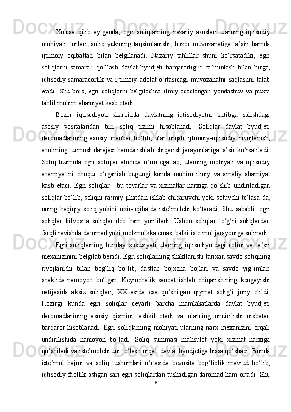 Xulosa   qilib   aytganda,   egri   soliqlarning   nazariy   asoslari   ularning   iqtisodiy
mohiyati,   turlari,   soliq   yukining   taqsimlanishi,   bozor   muvozanatiga   ta’siri   hamda
ijtimoiy   oqibatlari   bilan   belgilanadi.   Nazariy   tahlillar   shuni   ko‘rsatadiki,   egri
soliqlarni   samarali   qo‘llash   davlat   byudjeti   barqarorligini   ta’minlash   bilan   birga,
iqtisodiy   samaradorlik   va   ijtimoiy   adolat   o‘rtasidagi   muvozanatni   saqlashni   talab
etadi.   Shu   bois,   egri   soliqlarni   belgilashda   ilmiy   asoslangan   yondashuv   va   puxta
tahlil muhim ahamiyat kasb etadi.
Bozor   iqtisodiyoti   sharoitida   davlatning   iqtisodiyotni   tartibga   solishdagi
asosiy   vositalaridan   biri   soliq   tizimi   hisoblanadi.   Soliqlar   davlat   byudjeti
daromadlarining   asosiy   manbai   bo‘lib,   ular   orqali   ijtimoiy-iqtisodiy   rivojlanish,
aholining turmush darajasi hamda ishlab chiqarish jarayonlariga ta’sir ko‘rsatiladi.
Soliq   tizimida   egri   soliqlar   alohida   o‘rin   egallab,   ularning   mohiyati   va   iqtisodiy
ahamiyatini   chuqur   o‘rganish   bugungi   kunda   muhim   ilmiy   va   amaliy   ahamiyat
kasb   etadi.   Egri   soliqlar   -   bu   tovarlar   va   xizmatlar   narxiga   qo‘shib   undiriladigan
soliqlar bo‘lib, soliqni rasmiy jihatdan ishlab chiqaruvchi yoki sotuvchi to‘lasa-da,
uning   haqiqiy   soliq   yukini   oxir-oqibatda   iste’molchi   ko‘taradi.   Shu   sababli,   egri
soliqlar   bilvosita   soliqlar   deb   ham   yuritiladi.   Ushbu   soliqlar   to‘g‘ri   soliqlardan
farqli ravishda daromad yoki mol-mulkka emas, balki iste’mol jarayoniga solinadi.
Egri   soliqlarning   bunday   xususiyati   ularning   iqtisodiyotdagi   rolini   va   ta’sir
mexanizmini belgilab beradi. Egri soliqlarning shakllanishi tarixan savdo-sotiqning
rivojlanishi   bilan   bog‘liq   bo‘lib,   dastlab   bojxona   bojlari   va   savdo   yig‘imlari
shaklida   namoyon   bo‘lgan.   Keyinchalik   sanoat   ishlab   chiqarishining   kengayishi
natijasida   aksiz   soliqlari,   XX   asrda   esa   qo‘shilgan   qiymat   solig‘i   joriy   etildi.
Hozirgi   kunda   egri   soliqlar   deyarli   barcha   mamlakatlarda   davlat   byudjeti
daromadlarining   asosiy   qismini   tashkil   etadi   va   ularning   undirilishi   nisbatan
barqaror   hisoblanadi.   Egri   soliqlarning   mohiyati   ularning   narx   mexanizmi   orqali
undirilishida   namoyon   bo‘ladi.   Soliq   summasi   mahsulot   yoki   xizmat   narxiga
qo‘shiladi va iste’molchi uni to‘lash orqali davlat byudjetiga hissa qo‘shadi. Bunda
iste’mol   hajmi   va   soliq   tushumlari   o‘rtasida   bevosita   bog‘liqlik   mavjud   bo‘lib,
iqtisodiy faollik oshgan sari egri soliqlardan tushadigan daromad ham ortadi. Shu
8 