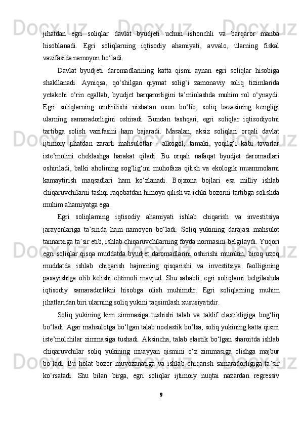 jihatdan   egri   soliqlar   davlat   byudjeti   uchun   ishonchli   va   barqaror   manba
hisoblanadi.   Egri   soliqlarning   iqtisodiy   ahamiyati,   avvalo,   ularning   fiskal
vazifasida namoyon bo‘ladi.
Davlat   byudjeti   daromadlarining   katta   qismi   aynan   egri   soliqlar   hisobiga
shakllanadi.   Ayniqsa,   qo‘shilgan   qiymat   solig‘i   zamonaviy   soliq   tizimlarida
yetakchi   o‘rin   egallab,   byudjet   barqarorligini   ta’minlashda   muhim   rol   o‘ynaydi.
Egri   soliqlarning   undirilishi   nisbatan   oson   bo‘lib,   soliq   bazasining   kengligi
ularning   samaradorligini   oshiradi.   Bundan   tashqari,   egri   soliqlar   iqtisodiyotni
tartibga   solish   vazifasini   ham   bajaradi.   Masalan,   aksiz   soliqlari   orqali   davlat
ijtimoiy   jihatdan   zararli   mahsulotlar   -   alkogol,   tamaki,   yoqilg‘i   kabi   tovarlar
iste’molini   cheklashga   harakat   qiladi.   Bu   orqali   nafaqat   byudjet   daromadlari
oshiriladi,   balki   aholining   sog‘lig‘ini   muhofaza   qilish   va   ekologik   muammolarni
kamaytirish   maqsadlari   ham   ko‘zlanadi.   Bojxona   bojlari   esa   milliy   ishlab
chiqaruvchilarni tashqi raqobatdan himoya qilish va ichki bozorni tartibga solishda
muhim ahamiyatga ega.
Egri   soliqlarning   iqtisodiy   ahamiyati   ishlab   chiqarish   va   investitsiya
jarayonlariga   ta’sirida   ham   namoyon   bo‘ladi.   Soliq   yukining   darajasi   mahsulot
tannarxiga ta’sir etib, ishlab chiqaruvchilarning foyda normasini belgilaydi. Yuqori
egri  soliqlar  qisqa  muddatda byudjet  daromadlarini oshirishi  mumkin, biroq uzoq
muddatda   ishlab   chiqarish   hajmining   qisqarishi   va   investitsiya   faolligining
pasayishiga   olib   kelishi   ehtimoli   mavjud.   Shu   sababli,   egri   soliqlarni   belgilashda
iqtisodiy   samaradorlikni   hisobga   olish   muhimdir.   Egri   soliqlarning   muhim
jihatlaridan biri ularning soliq yukini taqsimlash xususiyatidir.
Soliq   yukining   kim   zimmasiga   tushishi   talab   va   taklif   elastikligiga   bog‘liq
bo‘ladi. Agar mahsulotga bo‘lgan talab noelastik bo‘lsa, soliq yukining katta qismi
iste’molchilar zimmasiga tushadi. Aksincha, talab elastik bo‘lgan sharoitda ishlab
chiqaruvchilar   soliq   yukining   muayyan   qismini   o‘z   zimmasiga   olishga   majbur
bo‘ladi.   Bu   holat   bozor   muvozanatiga   va   ishlab   chiqarish   samaradorligiga   ta’sir
ko‘rsatadi.   Shu   bilan   birga,   egri   soliqlar   ijtimoiy   nuqtai   nazardan   regressiv
9 