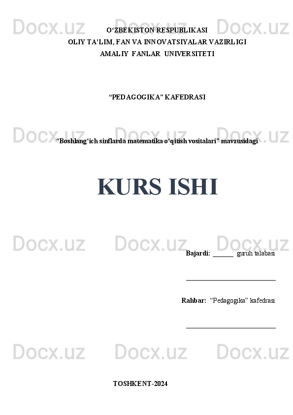 O ZBEKISTON RESPUBLIKASIʻ
OLIY TA’LIM, FAN VA INNOVATSIYALAR VAZIRLIGI
AMALIY  FANLAR  UNIVERSITETI
“PEDAGOGIKA” KAFEDRASI
 
“Boshlang ich sinflarda matematika o qitish vositalari” mavzusidagi	
ʻ ʻ
 
 
KURS ISHI
Bajardi:   ______  guruh talabasi 
__________________________ 
Rahbar:    “Pedagogika”   kafedrasi 
__________________________                                                                                                                                                                                          
                                       
                                           TOSHKENT-2024