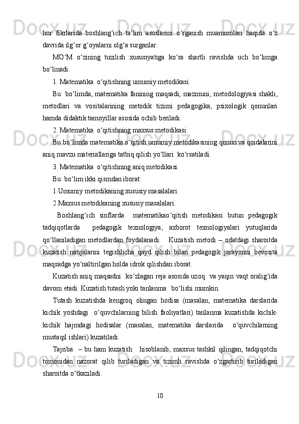 hur   fikrlarida   boshlang ich   ta’lim   asoslarini   o rganish   muammolari   haqida   o zʻ ʻ ʻ
davrida ilg or g oyalarni olg a surganlar.	
ʻ ʻ ʻ
MO M   o zining   tuzilish   xususiyatiga   ko ra   shartli   ravishda   uch   bo limga	
ʻ ʻ ʻ ʻ
bo linadi.	
ʻ
1. Matematika  o qitishning umumiy metodikasi.	
ʻ
Bu   bo limda, matematika fanining maqsadi, mazmuni, metodologiyasi shakli,	
ʻ
metodlari   va   vositalarining   metodik   tizimi   pedagogika,   psixologik   qonunlari
hamda didaktik tamoyillar asosida ochib beriladi.
2. Matematika  o qitishning maxsus metodikasi.	
ʻ
Bu bo limda matematika o qitish umumiy metodikasining qonun va qoidalarini	
ʻ ʻ
aniq mavzu materiallariga tatbiq qilish yo llari  ko rsatiladi.	
ʻ ʻ
3. Matematika  o qitishning aniq metodikasi.	
ʻ
Bu  bo lim ikki qismdan iborat:	
ʻ
1.Umumiy metodikaning xususiy masalalari.
2.Maxsus metodikaning xususiy masalalari.
  Boshlang ich   sinflarda     matematikao qitish   metodikasi   butun   pedagogik	
ʻ ʻ
tadqiqotlarda     pedagogik   texnologiya,   axborot   texnologiyalari   yutuqlarida
qo llaniladigan   metodlardan   foydalanadi.       Kuzatish   metodi   –   odatdagi   sharoitda	
ʻ
kuzatish   natijalarini   tegishlicha   qayd   qilish   bilan   pedagogik   jarayonni   bevosita
maqsadga yo naltirilgan holda idrok qilishdan iborat.	
ʻ
Kuzatish aniq maqsadni   ko zlagan reja asosida uzoq   va yaqin vaqt oralig ida	
ʻ ʻ
davom etadi. Kuzatish tutash yoki tanlanma   bo lishi mumkin.	
ʻ
Т utash   kuzatishda   kengroq   olingan   hodisa   (masalan,   matematika   darslarida
kichik   yoshdagi     o quvchilarning   bilish   faoliyatlari)   tanlanma   kuzatishda   kichik-	
ʻ
kichik   hajmdagi   hodisalar   (masalan,   matematika   darslarida     o quvchilarning	
ʻ
mustaqil ishlari) kuzatiladi.
Tajriba     –   bu   ham   kuzatish       hisoblanib,   maxsus   tashkil   qilingan,   tadqiqotchi
tomonidan   nazorat   qilib   turiladigan   va   tizimli   ravishda   o zgartirib   turiladigan	
ʻ
sharoitda o tkaziladi.	
ʻ
10 