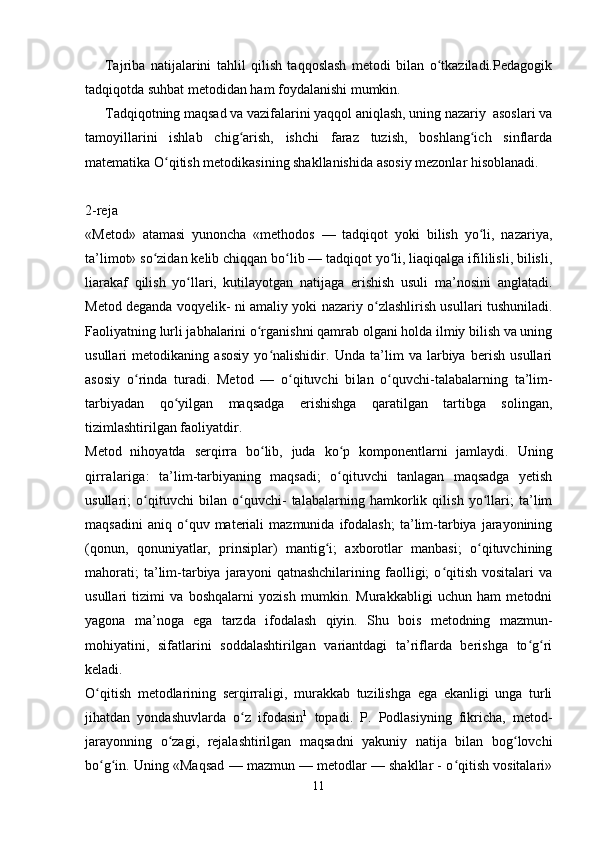 Tajriba   natijalarini   tahlil   qilish   taqqoslash   metodi   bilan   o tkaziladi.Pedagogikʻ
tadqiqotda suhbat metodidan ham foydalanishi mumkin.
Т adqiqotning maqsad va vazifalarini yaqqol aniqlash, uning nazariy  asoslari va
tamoyillarini   ishlab   chig arish,   ishchi   faraz   tuzish,   boshlang ich   sinflarda	
ʻ ʻ
matematika O qitish metodikasining shakllanishida asosiy mezonlar hisoblanadi.	
ʻ
2-reja
«Metod»   atamasi   yunoncha   «methodos   —   tadqiqot   yoki   bilish   yo li,   nazariya,	
ʻ
ta’limot» so zidan kelib chiqqan bo lib — tadqiqot yo li, liaqiqalga ifililisli, bilisli,	
ʻ ʻ ʻ
liarakaf   qilish   yo llari,   kutilayotgan   natijaga   erishish   usuli   ma’nosini   anglatadi.	
ʻ
Metod deganda voqyelik- ni amaliy yoki nazariy o zlashlirish usullari tushuniladi.	
ʻ
Faoliyat ning lurli jabhalarini o rganishni qamrab olgani holda ilmiy bilish va uning	
ʻ
usullari   metodikaning   asosiy   yo nalishidir.   Unda   ta’lim   va   larbiya   berish   usullari	
ʻ
asosiy   o rinda   turadi.   Metod   —   o qituvchi   bi	
ʻ ʻ lan   o quvchi-talabalarning   ta’lim-	ʻ
tarbiyadan   qo yilgan   maqsadga   erishishga   qaratilgan   tartibga   solingan,	
ʻ
tizimlashtirilgan faoliyatdir.
Metod   nihoyatda   serqirra   bo lib,   juda   ko p   komponentlarni   jamlaydi.   Uning	
ʻ ʻ
qirralariga:   ta’lim-tarbiyaning   maqsadi;   o qituvchi   tanlagan   maqsadga   yetish	
ʻ
usullari;   o qituvchi   bilan   o quvchi-   talabalarning   hamkorlik   qilish   yo llari;   ta’lim	
ʻ ʻ ʻ
maqsadini   aniq  o quv   materiali   mazmunida  ifodalash;   ta’lim-tarbiya  jarayonining	
ʻ
(qonun,   qonuniyatlar,   prinsiplar)   mantig i;   axborotlar   manbasi;   o qituvchining	
ʻ ʻ
mahorati;   ta’lim-tarbiya   jarayoni   qatnashchilarining   faolligi;   o qitish   vositalari   va	
ʻ
usullari   tizimi   va   boshqalarni   yozish   mumkin.   Murakkabligi   uchun   ham   metodni
yagona   ma’noga   ega   tarzda   ifodalash   qiyin.   Shu   bois   metodning   mazmun-
mohiyatini,   sifatlarini   soddalashtirilgan   variantdagi   ta’riflarda   berishga   to g ri	
ʻ ʻ
keladi.
O qitish   metodlarining   serqirraligi,   murakkab   tuzilishga   ega   ekanligi   unga   turli	
ʻ
jihatdan   yondashuvlarda   o z   ifodasin	
ʻ 1
  topadi.   P.   Podlasiyning   fikricha,   metod-
jarayonning   o zagi,   rejalashtirilgan   maqsadni   yakuniy   natija   bilan   bog lovchi	
ʻ ʻ
bo g in. Uning «Maqsad — mazmun — metodlar — shakllar - o qitish vositalari»	
ʻ ʻ ʻ
11