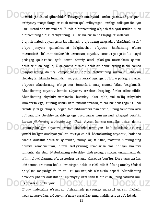 tizimidagi roli hal  qiluvchidir 1
. Pedagogik amaliyotda, an'anaga muvofiq, o quv -ʻ
tarbiyaviy maqsadlarga erishish uchun qo llanilayotgan, tartibga solingan faoliyat	
ʻ
usuli metod deb tu shuniladi. Bunda o qituvchining o qitish faoliyati usullari bilan	
ʻ ʻ
o quvchining o qish faoliyatining usullari bir-biriga bog liqligi ta’kidlanadi.	
ʻ ʻ ʻ
0‘qitish metodi quyidagicha tavsiflanadi: o qitishning maqsadi, o zlashtirish usuli^	
ʻ ʻ
o quv   jarayoni   qatnashchilari   (o qituvchi-;   o quvchi,   talaba)ning   o zaro	
ʻ ʻ ʻ ʻ
munosabati. Ta'lim metodlari bir tomondan, obyektiv xarakterga ega bo lib, qaysi	
ʻ
pedagog   qollashidan   qat’i   nazar,   doimiy   amal   qiladigan   mustahkam   qonun-
qoidalar   bilan   bog liq.   Ular   barcha   didaktik   qoidalar,   qonunlarning   talabi   hamda	
ʻ
maqsadlarning   doimiy   komponentlari,   o quv   faoliyatining   mazmuni,   shaklini	
ʻ
ifodalaydi. Ikkinchi tomondan, subyektiv xarakterga ega bo lib, u pedagog shaxsi,	
ʻ
o quvchi-talabalarning   o ziga   xos   tomonlari,   aniq   sharoit   bilan   belgilanadi,	
ʻ ʻ
Metodlarning   obyektiv   hamda   subyektiv   xarakteri   haqidagi   fikrlar   xilma-xildir.
Metodlarning   obyektiv   xarakterini   butunlay   inkor   qilib,   uni   to liq   subyektiv	
ʻ
xarakterga   ega,   shuning   uchun   ham   takrorlanmasdir,   u   har   bir   pedagogning   ijodi
tarzida   yuzaga   chiqadi,   degan   fikr   bildiruvchilardan   tortib,   uning   tamomila   aksi
bo lgan, tola obyektiv xarakterga ega deydiganlar  ham  mavjud.  	
ʻ Haqiqat,   odatda,
barcha   fikrlarning   o rtasida   tug   ‘Uadi.	
ʻ   Aynan   hamma   metodlar   uchun   doimo
umumiy   bo lgan   obyektiv   tomoni,   didaktika   nazariyasi,   ko p   holatlarda   esa   eng	
ʻ ʻ
yaxshi bo lgan amaliyot yo llari tavsiya etiladi. Metodlarning obyektiv jihatlarida	
ʻ ʻ
barcha   didaktik   qoidalar,   qonunlar,   tamoyillar,   ta’riflar,   mazmun   butunligining
doimiy   komponentlari,   o quv   faoliyatining   shakllariga   xos   bo lgan   umumiy	
ʻ ʻ
tomonlar aks etadi. Metodlarning subyektiv jihati pedagog shaxsi, uning mahorati,
ta’lim   oluvchilarning   o ziga   xosligi   va   aniq   sharoitga   bog liq.   Dars   jarayoni   har	
ʻ ʻ
ikki tomon bir butun bo lib, birlashgan holda tashkil etiladi. Uning amaliy ifodasi
ʻ
qo yilgan   maqsadga  	
ʻ ко '   ra   eri-   shilgan   natijada   o z   aksini   topadi.   Metodlarning	ʻ
obyektiv jihatini didaktik prinsip nuqtayi nazaridan talqin etish, uning nazariyasini 
Tarbiyalash funksiyasi:
O quv   materialini   o rganish,   o zlashtirish   jarayoniga   mustaqil   qarash,   fikrlash,	
ʻ ʻ ʻ
iroda xususiyatlari, axloqiy, ma’naviy qarashlar- ning shakllanishiga olib keladi.
12