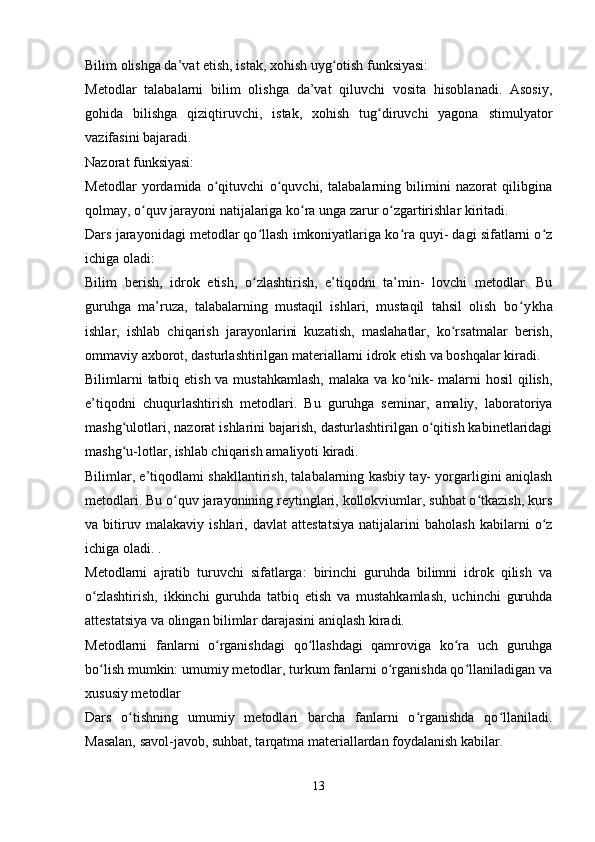 Bilim olishga da’vat etish, istak, xohish uyg otish funksiyasi:ʻ
Metodlar   talabalarni   bilim   olishga   da’vat   qiluvchi   vosita   hisoblanadi.   Asosiy,
gohida   bilishga   qiziqtiruvchi,   istak,   xohish   tug diruvchi   yagona   stimulyator	
ʻ
vazifasini bajaradi.
Nazorat funksiyasi:
Metodlar   yordamida   o qituvchi   o quvchi,   talabalarning   bilimini   nazorat   qilibgina	
ʻ ʻ
qolmay, o quv jarayoni natijalariga ko ra unga zarur o zgartirishlar kiritadi.	
ʻ ʻ ʻ
Dars jarayonidagi metodlar qo llash imkoniyatlariga ko ra quyi- dagi sifatlarni o z	
ʻ ʻ ʻ
ichiga oladi:
Bilim   berish,   idrok   etish,   o zlashtirish,   e’tiqodni   ta’min-   lovchi   metodlar.   Bu
ʻ
guruhga   ma’ruza,   talabalarning   mustaqil   ishlari,   mustaqil   tahsil   olish   bo ykha	
ʻ
ishlar,   ishlab   chiqarish   jarayonlarini   kuzatish,   maslahatlar,   ko rsatmalar   berish,	
ʻ
ommaviy axborot, dasturlashtirilgan materiallarni idrok etish va boshqalar kiradi.
Bilimlarni  tatbiq etish va mustahkamlash,  malaka va ko nik-  malarni  hosil  qilish,	
ʻ
e’tiqodni   chuqurlashtirish   metodlari.   Bu   gu ruhga   seminar,   amaliy,   laboratoriya
mashg ulotlari, nazorat ishlarini bajarish, dasturlashtirilgan o qitish kabinetlaridagi	
ʻ ʻ
mashg u-lotlar, ishlab chiqarish amaliyoti kiradi.
ʻ
Bilimlar, e’tiqodlami shakllantirish, talabalarning kasbiy tay- yorgarligini aniqlash
metodlari. Bu o quv jarayonining reytinglari, kollokviumlar, suhbat o tkazish, kurs	
ʻ ʻ
va   bitiruv   malakaviy   ishlari,   davlat   attestatsiya   natijalarini   baholash   kabilarni   o z	
ʻ
ichiga oladi. .
Metodlarni   ajratib   turuvchi   sifatlarga:   birinchi   guruhda   bilimni   idrok   qilish   va
o zlashtirish,   ikkinchi   guruhda   tatbiq   etish   va   mustahkamlash,   uchinchi   guruhda	
ʻ
attestatsiya va olingan bilimlar darajasini aniqlash kiradi.
Metodlarni   fanlarni   o rganishdagi   qo llashdagi   qamroviga   ko ra   uch   guruhga	
ʻ ʻ ʻ
bo lish mumkin: umumiy metodlar, turkum fanlarni o rganishda qo llaniladigan va	
ʻ ʻ ʻ
xususiy metodlar
Dars   o tishning   umumiy   metodlari   barcha   fanlarni   o rganishda   qo llaniladi.	
ʻ ʻ ʻ
Masalan, savol-javob, suhbat, tarqatma materiallardan foydalanish kabilar.
13