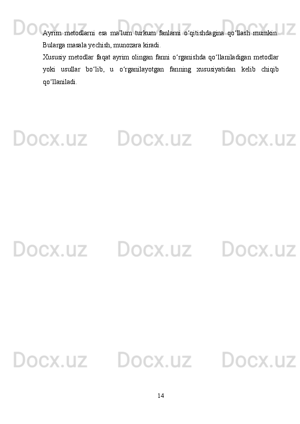 Ayrim   metodlarni   esa   ma’lum   turkum   fanlarni   o qitishdagina   qo llash   mumkin.ʻ ʻ
Bularga masala yechish, munozara kiradi.
Xususiy   metodlar  faqat  ayrim   olingan  fanni   o rganishda  qo llaniladigan  metodlar	
ʻ ʻ
yoki   usullar   bo lib,   u   o rganilayotgan   fan	
ʻ ʻ ning   xususiyatidan   kelib   chiqib
qo llaniladi.	
ʻ
14