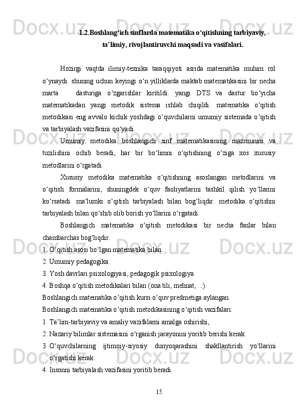 1.2.Boshlang ich sinflarda matematika o qitishning tarbiyaviy,ʻ ʻ
ta’limiy, rivojlantiruvchi maqsadi va vasifalari.
Hozirgi   vaqtda   ilimiy-texnika   taraqqiyoti   asrida   matematika   muhim   rol
o ynaydi. shuning uchun keyingi o n yilliklarda maktab matematikasini bir necha	
ʻ ʻ
marta       dasturiga   o zgarishlar   kiritildi.   yangi   DTS   va   dastur   bo yicha	
ʻ ʻ
matematikadan   yangi   metodik   sistema   ishlab   chiqildi.   matematika   o qitish	
ʻ
metodikasi   eng   avvalo   kichik   yoshdagi   o quvchilarni   umumiy   sistemada   o qitish	
ʻ ʻ
va tarbiyalash vazifasini qo yadi.	
ʻ
Umumiy   metodika   boshlangich   sinf   matematikasining   mazmunini   va
tuzilishini   ochib   beradi,   har   bir   bo limni   o qitishning   o ziga   xos   xususiy	
ʻ ʻ ʻ
metodlarini o rgatadi.	
ʻ
Xususiy   metodika   matematika   o qitishning   asoslangan   metodlarini   va	
ʻ
o qitish   formalarini,   shuningdek   o quv   faoliyatlarini   tashkil   qilish   yo llarini	
ʻ ʻ ʻ
ko rsatadi.   ma’lumki   o qitish   tarbiyalash   bilan   bog liqdir.   metodika   o qitishni
ʻ ʻ ʻ ʻ
tarbiyalash bilan qo shib olib borish yo llarini o rgatadi.	
ʻ ʻ ʻ
Boshlangich   matematika   o qitish   metodikasi   bir   necha   fanlar   bilan	
ʻ
chambarchas bog liqdir.	
ʻ
1. O qitish asosi bo lgan matematika bilan.	
ʻ ʻ
2. Umumiy pe dagogika.
3. Yosh davrlari p sixologiya si, pedagogik psixologiya.
4. Boshqa o qitish metodikalari bilan (	
ʻ ona  tili, mehnat ,  ...).
Boshlangich matematika o qitish kursi o quv predmetiga aylangan.	
ʻ ʻ
Boshlangich matematika o qitish metodikasining o qitish vazifalari:
ʻ ʻ
1. Ta’lim-tarbiyaviy va amaliy vazifalarni amalga oshirishi,
2. Nazariy bilimlar sistemasini o rganish jarayonini yoritib berishi kerak.	
ʻ
3. O quvchilarning  	
ʻ ijtimoiy- siyosiy   dunyoqarashini   shakllantirish   yo llarini	ʻ
o rgatishi kerak.	
ʻ
4. Insonni tarbiyalash vazifasini yoritib beradi.
15