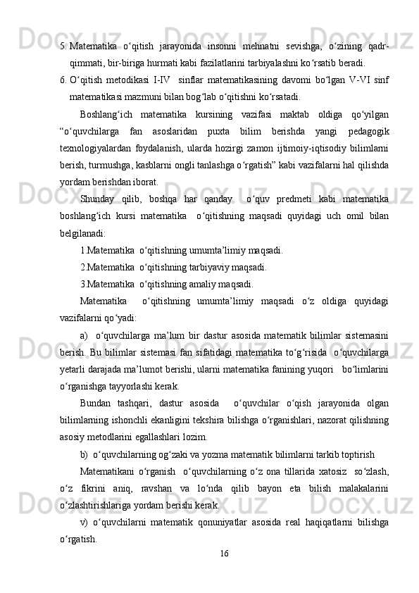 5. Matematika   o qitish   jarayonida   insonni   mehnatni   sevishga,   o zining   qadr-ʻ ʻ
qimmati, bir-biriga hurmati kabi fazilatlarini tarbiyalashni ko rsatib beradi.	
ʻ
6. O qitish   metodikasi   I-IV     sinflar   matematikasining   davomi   bo lgan   V-VI   sinf	
ʻ ʻ
matematikasi mazmuni bilan bog lab o qitishni ko rsatadi.	
ʻ ʻ ʻ
Boshlang ich   matematika   kursining   vazifasi   maktab   oldiga   qo yilgan	
ʻ ʻ
“o quvchilarga   fan   asoslaridan   puxta   bilim   berishda   yangi  	
ʻ pedagogik
texnologiya lardan   foydalanish,   ularda   hozirgi   zamon   ijtimoiy-iqtisodiy   bilimlarni
berish, turmushga, kasblarni ongli tanlashga o rgatish” kabi vazifalarni hal qilishda	
ʻ
yordam berishdan iborat.
Shunday   qilib,   boshqa   har   qanday     o quv   predmeti   kabi   matematika	
ʻ
boshlang ich   kursi   matematika     o qitishning   maqsadi   quyidagi   uch   omil   bilan	
ʻ ʻ
belgilanadi:
1.Matematika  o qitishning umumta’limiy maqsadi.	
ʻ
2.Matematika  o qitishning tarbiyaviy maqsadi.
ʻ
3.Matematika  o qitishning amaliy maqsadi.
ʻ
Matematika     o qitishning   umumta’limiy   maqsadi   o z   oldiga   quyidagi
ʻ ʻ
vazifalarni qo yadi:	
ʻ
a)     o quvchilarga   ma’lum   bir   dastur   asosida   matematik   bilimlar   sistemasini	
ʻ
berish.   Bu   bilimlar   sistemasi   fan   sifatidagi   matematika   to g risida     o quvchilarga	
ʻ ʻ ʻ
yetarli darajada ma’lumot berishi, ularni matematika fanining yuqori   bo limlarini	
ʻ
o rganishga tayyorlashi kerak.	
ʻ
Bundan   tashqari,   dastur   asosida     o quvchilar   o qish   jarayonida   olgan	
ʻ ʻ
bilimlarning ishonchli ekanligini tekshira bilishga o rganishlari, nazorat qilishning	
ʻ
asosiy metodlarini egallashlari lozim. 
b)  o quvchilarning og zaki va yozma matematik bilimlarni tarkib toptirish	
ʻ ʻ
Matematikani   o rganish     o quvchilarning   o z   ona   tillarida   xatosiz     so zlash,	
ʻ ʻ ʻ ʻ
o z   fikrini   aniq,   ravshan   va   lo nda   qilib   bayon   eta   bilish   malakalarini	
ʻ ʻ
o zlashtirishlariga yordam berishi kerak.
ʻ
v)   o quvchilarni   matematik   qonuniyatlar   asosida   real   haqiqatlarni   bilishga	
ʻ
o rgatish.	
ʻ
16
