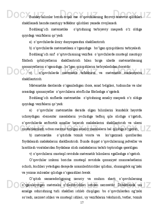 Bunday bilimlar berish orqali esa  o quvchilarning fazoviy tasavvur qilishlariʻ
shakllanadi hamda mantiqiy tafakkur qilishlari yanada rivojlanadi.
Boshlang ich   matematika     o qitishning   tarbiyaviy   maqsadi   o z   oldiga	
ʻ ʻ ʻ
quyidagi vazifalarni qo yadi:	
ʻ
a)  o quvchilarda ilmiy dunyoqarashni shakllantirish.	
ʻ
b) o quvchilarda matematikani o rganishga   bo lgan qiziqishlarni tarbiyalash.
ʻ ʻ ʻ
Boshlang ich sinf  o qituvchisining vazifasi  o quvchilarda mustaqil mantiqiy	
ʻ ʻ ʻ
fikrlash   qobiliyatlarini   shakllantirish   bilan   birga   ularda   matematikaning
qonuniyatlarini o rganishga   bo lgan qiziqishlarini tarbiyalashdan iboratdir.	
ʻ ʻ
v)     o quvchilarda   matematik   tafakkurni   va   matematik   madaniyatni	
ʻ
shakllantirish.
Matematika darslarida o rganiladigan ibora, amal belgilari, tushuncha va ular	
ʻ
orasidagi qonuniyatlar  o quvchilarni atroflicha fikrlashga o rgatadi.	
ʻ ʻ
Boshlang ich   sinflarda   matematika     o qitishning   amaliy   maqsadi   o z   oldiga	
ʻ ʻ ʻ
quyidagi vazifalarni qo yadi: 	
ʻ
a)     o quvchilar   matematika   darsida   olgan   bilimlarini   kundalik   hayotda	
ʻ
uchraydigan   elementar   masalalarni   yechishga   tadbiq   qila   olishga   o rgatish,	
ʻ
o quvchilarda   arifmetik   amallar   bajarish   malakalarini   shakllantirish   va   ularni	
ʻ
mustahkamlash uchun maxsus tuzilgan amaliy masalalarni hal qilishga o rgatish,	
ʻ
b)   matematika     o qitishda   texnik   vosita   va     ko rgazmali   qurollardan	
ʻ ʻ
foydalanish malakalarini shakllantirish. Bunda diqqat o quvchilarning jadvallar va	
ʻ
hisoblash vositalaridan foydalana olish malakalarini tarkib toptirishga qaratilgan.
v) o quvchilarni mustaqil ravishda matematik bilimlarni egallashga o rgatish.	
ʻ ʻ
O quvchilar   imkoni   boricha   mustaqil   ravishda   qonuniyat   munosabatlarini	
ʻ
ochish, kuchlari yetadigan darajada umumlashtirishlar qilishni, shuningdek og zaki	
ʻ
va yozma xulosalar qilishga o rganishlari kerak.	
ʻ
O qitish   samaradorligining   zaruriy   va   muhim   sharti   o quvchilarning	
ʻ ʻ
o rganilayotgan   materialni   o zlashtirishlari   ustidan   nazoratdir.   Didaktikada   uni	
ʻ ʻ
amalga   oshirishning   turli   shakllari   ishlab   chiqilgan:   bu   o quvchilardan   og zaki	
ʻ ʻ
so rash; nazorat ishlari va mustaqil ishlari; uy vazifalarini tekshirish, testlar, texnik	
ʻ
17