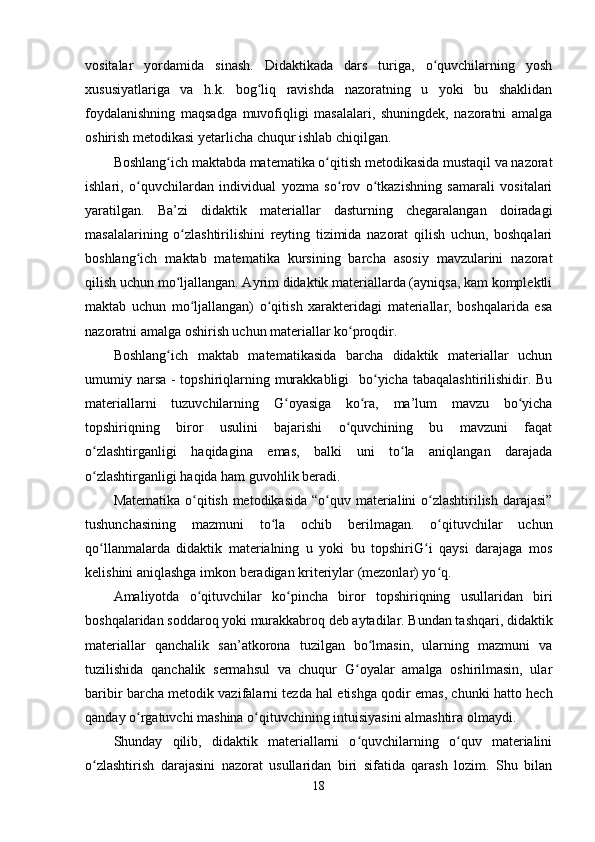 vositalar   yordamida   sinash.   Didaktikada   dars   turiga,   o quvchilarning   yoshʻ
xususiyatlariga   va   h.k.   bog liq   ravishda   nazoratning   u   yoki   bu   shaklidan	
ʻ
foydalanishning   maqsadga   muvofiqligi   masalalari,   shuningdek,   nazoratni   amalga
oshirish metodikasi yetarlicha chuqur ishlab chiqilgan.
Boshlang ich maktabda matematika o qitish metodikasida mustaqil va nazorat	
ʻ ʻ
ishlari,   o quvchilardan   individual   yozma   so rov   o tkazishning   samarali   vositalari	
ʻ ʻ ʻ
yaratilgan.   Ba’zi   didaktik   materiallar   dasturning   chegaralangan   doiradagi
masalalarining   o zlashtirilishini   reyting   tizimida   nazorat   qilish   uchun,   boshqalari	
ʻ
boshlang ich   maktab   matematika   kursining   barcha   asosiy   mavzularini   nazorat	
ʻ
qilish uchun mo ljallangan. Ayrim didaktik materiallarda (ayniqsa, kam komplektli	
ʻ
maktab   uchun   mo ljallangan)   o qitish   xarakteridagi   materiallar,   boshqalarida   esa	
ʻ ʻ
nazoratni amalga oshirish uchun materiallar ko proqdir.	
ʻ
Boshlang ich   maktab   matematikasida   barcha   didaktik   materiallar   uchun	
ʻ
umumiy narsa - topshiriqlarning murakkabligi    bo yicha tabaqalashtirilishidir. Bu	
ʻ
materiallarni   tuzuvchilarning   G oyasiga   ko ra,   ma’lum   mavzu   bo yicha	
ʻ ʻ ʻ
topshiriqning   biror   usulini   bajarishi   o quvchining   bu   mavzuni   faqat	
ʻ
o zlashtirganligi   haqidagina   emas,   balki   uni   to la   aniqlangan   darajada	
ʻ ʻ
o zlashtirganligi haqida ham guvohlik beradi. 
ʻ
Matematika o qitish metodikasida  “o quv materialini  o zlashtirilish darajasi”	
ʻ ʻ ʻ
tushunchasining   mazmuni   to la   ochib   berilmagan.   o qituvchilar   uchun	
ʻ ʻ
qo llanmalarda   didaktik   materialning   u   yoki   bu   topshiriG i   qaysi   darajaga   mos	
ʻ ʻ
kelishini aniqlashga imkon beradigan kriteriylar (mezonlar) yo q.	
ʻ
Amaliyotda   o qituvchilar   ko pincha   biror   topshiriqning   usullaridan   biri	
ʻ ʻ
boshqalaridan soddaroq yoki murakkabroq deb aytadilar. Bundan tashqari, didaktik
materiallar   qanchalik   san’atkorona   tuzilgan   bo lmasin,   ularning   mazmuni   va	
ʻ
tuzilishida   qanchalik   sermahsul   va   chuqur   G oyalar   amalga   oshirilmasin,   ular	
ʻ
baribir barcha metodik vazifalarni tezda hal etishga qodir emas, chunki hatto hech
qanday o rgatuvchi mashina o qituvchining intuisiyasini almashtira olmaydi.	
ʻ ʻ
Shunday   qilib,   didaktik   materiallarni   o quvchilarning   o quv   materialini	
ʻ ʻ
o zlashtirish   darajasini   nazorat   usullaridan   biri   sifatida   qarash   lozim.   Shu   bilan	
ʻ
18