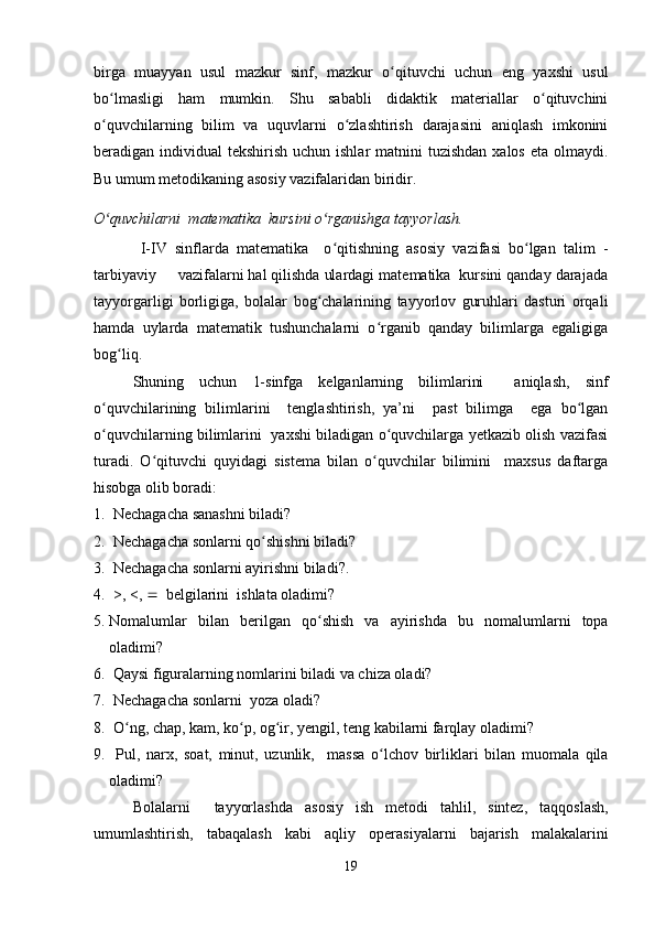 birga   muayyan   usul   mazkur   sinf,   mazkur   o qituvchi   uchun   eng   yaxshi   usulʻ
bo lmasligi   ham   mumkin.   Shu   sababli   didaktik   materiallar   o qituvchini	
ʻ ʻ
o quvchilarning   bilim   va   uquvlarni   o zlashtirish   darajasini   aniqlash   imkonini
ʻ ʻ
beradigan individual  tekshirish uchun ishlar  matnini  tuzishdan  xalos eta  olmaydi.
Bu umum metodikaning asosiy vazifalaridan biridir.
O quvchilarni  matematika  kursini o rganishga tayyorlash.  
ʻ ʻ
  I-IV   sinflarda   matematika     o qitishning   asosiy   vazifasi   bo lgan   talim   -	
ʻ ʻ
tarbiyaviy     vazifalarni hal qilishda ulardagi matematika  kursini qanday darajada
tayyorgarligi   borligiga,   bolalar   bog chalarining   tayyorlov   guruhlari   dasturi   orqali	
ʻ
hamda   uylarda   matematik   tushunchalarni   o rganib   qanday   bilimlarga   egaligiga	
ʻ
bog liq.	
ʻ
Shuning   uchun   1-sinfga   kelganlarning   bilimlarini     aniqlash,   sinf
o quvchilarining   bilimlarini     tenglashtirish,   ya’ni     past   bilimga     ega   bo lgan	
ʻ ʻ
o quvchilarning bilimlarini   yaxshi biladigan o quvchilarga yetkazib olish vazifasi
ʻ ʻ
turadi.   O qituvchi   quyidagi   sistema   bilan   o quvchilar   bilimini     maxsus   daftarga	
ʻ ʻ
hisobga olib boradi:
1.   Nechagacha sanashni biladi? 
2.  Nechagacha sonlarni qo shishni biladi?	
ʻ
3.  Nechagacha sonlarni ayirishni biladi?. 
4.  >, <,     belgilarini  ishlata oladimi?
5. Nomalumlar   bilan   berilgan   qo shish	
ʻ   va   ayirishda   bu   nomalumlarni   topa
oladimi ? 
6.   Qaysi figuralarning nomlarini biladi va chiza oladi?
7.   Nechagacha sonlarni  yoza oladi?
8.   O	
ʻ ng ,  chap ,  kam ,  ko p	ʻ ,  og ir	ʻ ,  yengil ,  teng   kabilarni   farqlay   oladimi ?
9.   Pul ,   narx ,   soat ,   minut ,   uzunlik ,     massa   o lchov	
ʻ   birliklari   bilan   muomala   qila
oladimi ?
B olalarni     tayyorlashda   asosiy   ish   metodi   tahlil ,   sintez ,   taqqoslash ,
umumlashtirish ,   tabaqalash   kabi   aqliy   operasiyalarni   bajarish   malakalarini
19