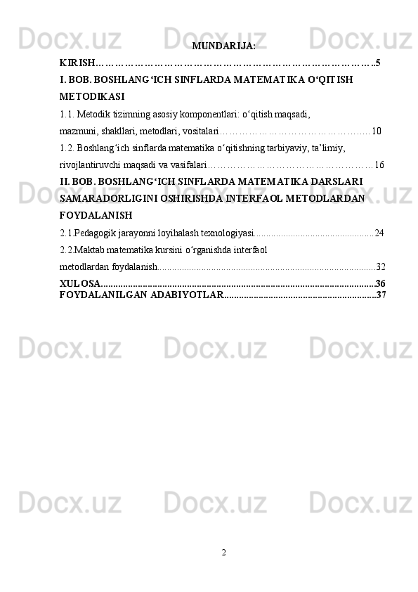 MUNDARIJA:
KIRISH…………………………………………………………………………..5
I. BOB. BOSHLANG ICH SINFLARDA MATEMATIKA O QITISH ʻ ʻ
METODIKASI
1.1. Metodik tizimning asosiy komponentlari: o qitish maqsadi, 	
ʻ
mazmuni, shakllari, metodlari, vositalari……………………………………..…10
1.2. Boshlang ich sinflarda matematika o qitishning tarbiyaviy, ta’limiy, 	
ʻ ʻ
rivojlantiruvchi maqsadi va vasifalari……………………………………………16
II. BOB. BOSHLANG ICH SINFLARDA MATEMATIKA DARSLARI 	
ʻ
SAMARADORLIGINI OSHIRISHDA INTERFAOL METODLARDAN 
FOYDALANISH
2.1.Pedagogik jarayonni loyihalash texnologiyasi.................................................24
2.2.Maktab matematika kursini o rganishda interfaol 	
ʻ
metodlardan foydalanish.........................................................................................32
XULOSA................................................................................................................36
FOYDALANILGAN ADABIYOTLAR.................................... ................... .......37
2