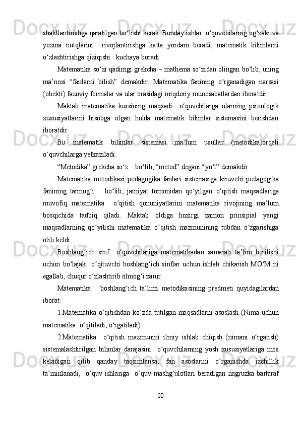 shakllantirishga   qaratilgan   bo lishiʻ   kerak .  Bunday   ishlar    o quvchilarnig	ʻ   og zaki	ʻ   va
yozma   nutqlarini     rivojlantirishga   katta   yordam   beradi ,   matematik   bilimlarni
o zlashtirishga	
ʻ   qiziqishi     kuchaya   boradi .
Matematika   so zi	
ʻ   qadimgi   grekcha  –   mathema   so zidan	ʻ   olingan   bo lib	ʻ ,  uning
ma ’ nosi   “ fanlarni   bilish ”   demakdir .   Matematika   fanining   o rganadigan	
ʻ   narsasi
( obekti )  fazoviy   formalar   va   ular   orasidagi   miqdoriy   munosabatlardan   iboratdir .
Maktab   matematika   kursining   maqsadi     o quvchilarga	
ʻ   ularning   psixologik
xususiyatlarini   hisobga   olgan   holda   matematik   bilimlar   sistemasini   berishdan
iboratdir .
Bu   matematik   bilimlar   sistemasi   ma ’ lum   usullar   ( metodika ) orqali
o quvchilarga	
ʻ   yetkaziladi .
“ Metodika ”  grekcha   so z	
ʻ      bo lib	ʻ , “ metod ”  degani  “ yo l	ʻ ”  demakdir .
Matematika   metodikasi   pedagogika   fanlari   sistemasiga   kiruvchi   pedagogika
fanining   tarmog i	
ʻ       bo lib	ʻ ,   jamiyat   tomonidan   qo yilgan	ʻ   o qitish	ʻ   maqsadlariga
muvofiq   matematika     o qitish	
ʻ   qonuniyatlarini   matematika   rivojining   ma ’ lum
bosqichida   tadbiq   qiladi .   Maktab   oldiga   hozirgi   zamon   prinsipial   yangi
maqsadlarning   qo yilishi	
ʻ   matematika   o qitish	ʻ   mazmunining   tubdan   o zgarishiga	ʻ
olib   keldi .
Boshlang ich	
ʻ   sinf     o quvchilariga	ʻ   matematikadan   samarali   ta ’ lim   berilishi
uchun   bo lajak	
ʻ     o qituvchi	ʻ   boshlang ich	ʻ   sinflar   uchun   ishlab   chikarish   MO M	ʻ   ni
egallab ,  chuqur   o zlashtirib	
ʻ   olmo g	ʻ i   zarur .
Matematika       boshlang ich	
ʻ   ta ’ limi   metodikasining   predmeti   quyidagilardan
iborat :
1. Matematika   o qitishdan	
ʻ   ko zda	ʻ   tutilgan   maqsadlarni   asoslash   ( Nima   uchun
matematika    o qitiladi	
ʻ ,  o rgatiladi	ʻ ).
2. Matematika     o qitish	
ʻ   mazmunini   ilmiy   ishlab   chiqish   ( nimani   o rgatish	ʻ )
sistemalashtirilgan   bilimlar   darajasini     o quvchilarning	
ʻ   yosh   xususiyatlariga   mos
keladigan   qilib   qanday   taqsimlansa ,   fan   asoslarini   o rganishda	
ʻ   izchillik
ta ’ minlanadi ,     o quv	
ʻ   ishlariga     o quv	ʻ   mash g	ʻ ulotlari   beradigan   nagruzka   bartaraf
20
