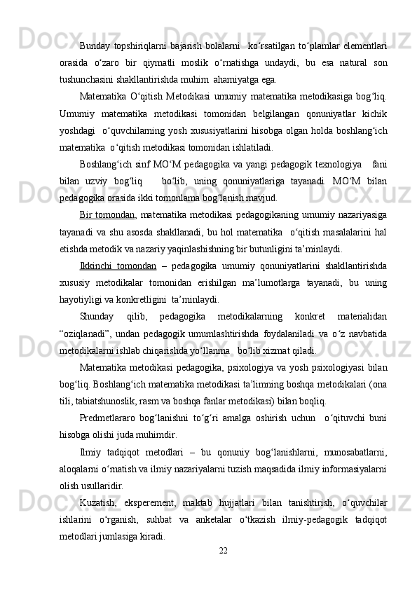 Bunday   topshiriqlarni   bajarish   bolalarni     ko rsatilganʻ   to plamlar	ʻ   elementlari
orasida   o zaro	
ʻ   bir   qiymatli   moslik   o rnatishga	ʻ   undaydi ,   bu   esa   natural   son
tushunchasini   shakllantirishda   muhim    ahamiyatga   ega .
Matematika   O qitish   Metodikasi   umumiy   matematika   metodikasiga   bog liq.	
ʻ ʻ
Umumiy   matematika   metodikasi   tomonidan   belgilangan   qonuniyatlar   kichik
yoshdagi     o quvchilarning   yosh   xususiyatlarini   hisobga   olgan   holda   boshlang ich	
ʻ ʻ
matematika  o qitish metodikasi tomonidan ishlatiladi.	
ʻ
Boshlang ich sinf  MO M  pedagogika  va yangi  pedagogik texnologiya     fani
ʻ ʻ
bilan   uzviy   bog liq       bo lib,   uning   qonuniyatlariga   tayanadi.   MO M   bilan	
ʻ ʻ ʻ
pedagogika orasida ikki tomonlama bog lanish mavjud.	
ʻ
Bir tomondan , matematika metodikasi  pedagogikaning umumiy nazariyasiga
tayanadi   va   shu   asosda   shakllanadi,   bu   hol   matematika     o qitish   masalalarini   hal	
ʻ
etishda metodik va nazariy yaqinlashishning bir butunligini ta’minlaydi.
Ikkinchi   tomondan   –   pedagogika   umumiy   qonuniyatlarini   shakllantirishda
xususiy   metodikalar   tomonidan   erishilgan   ma’lumotlarga   tayanadi,   bu   uning
hayotiyligi va konkretligini  ta’minlaydi.
Shunday   qilib,   pedagogika   metodikalarning   konkret   materialidan
“oziqlanadi”,   undan   pedagogik   umumlashtirishda   foydalaniladi   va   o z   navbatida	
ʻ
metodikalarni ishlab chiqarishda yo llanma   bo lib xizmat qiladi.	
ʻ ʻ
Matematika   metodikasi   pedagogika,   psixologiya   va   yosh   psixologiyasi   bilan
bog liq. Boshlang ich matematika metodikasi ta’limning boshqa metodikalari (ona	
ʻ ʻ
tili, tabiatshunoslik, rasm va boshqa fanlar metodikasi) bilan boqliq.
Predmetlararo   bog lanishni   to g ri   amalga   oshirish   uchun     o qituvchi   buni	
ʻ ʻ ʻ ʻ
hisobga olishi juda muhimdir.
Ilmiy   tadqiqot   metodlari   –   bu   qonuniy   bog lanishlarni,   munosabatlarni,	
ʻ
aloqalarni o rnatish va ilmiy nazariyalarni tuzish maqsadida ilmiy informasiyalarni	
ʻ
olish usullaridir.
Kuzatish,   eksperement,   maktab   hujjatlari   bilan   tanishtirish,   o quvchilar	
ʻ
ishlarini   o rganish,   suhbat   va   anketalar   o tkazish   ilmiy-pedagogik   tadqiqot	
ʻ ʻ
metodlari jumlasiga kiradi.
22