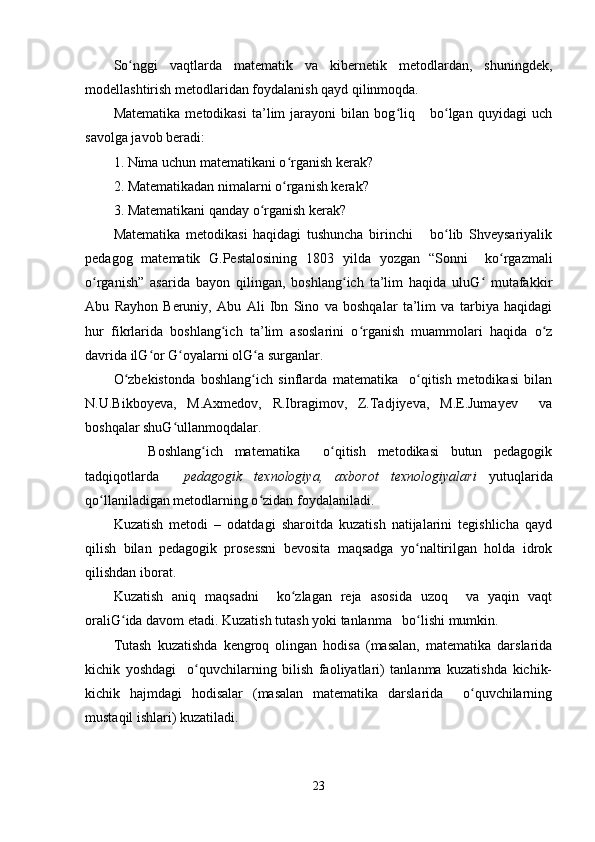 So nggi   vaqtlarda   matematik   va   kibernetik   metodlardan,   shuningdek,ʻ
modellashtirish metodlaridan foydalanish qayd qilinmoqda.
Matematika   metodikasi   ta’lim   jarayoni   bilan   bog liq       bo lgan   quyidagi   uch	
ʻ ʻ
savolga javob beradi:
1. Nima uchun matematikani o rganish kerak?	
ʻ
2. Matematikadan nimalarni o rganish kerak?
ʻ
3. Matematikani qanday o rganish kerak?	
ʻ
Matematika   metodikasi   haqidagi   tushuncha   birinchi       bo lib   Shveysariyalik	
ʻ
pedagog   matematik   G.Pestalosining   1803   yilda   yozgan   “Sonni     ko rgazmali	
ʻ
o rganish”   asarida   bayon   qilingan,   boshlang ich   ta’lim   haqida   uluG   mutafakkir	
ʻ ʻ ʻ
Abu   Rayhon   Beruniy,   Abu   Ali   Ibn   Sino   va   boshqalar   ta’lim   va   tarbiya   haqidagi
hur   fikrlarida   boshlang ich   ta’lim   asoslarini   o rganish   muammolari   haqida   o z	
ʻ ʻ ʻ
davrida ilG or G oyalarni olG a surganlar.	
ʻ ʻ ʻ
O zbekistonda   boshlang ich   sinflarda   matematika     o qitish   metodikasi   bilan	
ʻ ʻ ʻ
N.U.Bikboyeva,   M.Axmedov,   R.Ibragimov,   Z.Tadjiyeva,   M.E.Jumayev     va
boshqalar shuG ullanmoqdalar.	
ʻ
      Boshlang ich   matematika     o qitish   metodikasi   butun   pedagogik	
ʻ ʻ
tadqiqotlarda     pedagogik   texnologiya,   axborot   texnologiyalari   yutuqlarida
qo llaniladigan metodlarning o zidan foydalaniladi.	
ʻ ʻ
Kuzatish   metodi   –   odatdagi   sharoitda   kuzatish   natijalarini   tegishlicha   qayd
qilish   bilan   pedagogik   prosessni   bevosita   maqsadga   yo naltirilgan   holda   idrok	
ʻ
qilishdan iborat.
Kuzatish   aniq   maqsadni     ko zlagan   reja   asosida   uzoq     va   yaqin   vaqt	
ʻ
oraliG ida davom etadi. Kuzatish tutash yoki tanlanma   bo lishi mumkin.	
ʻ ʻ
Tutash   kuzatishda   kengroq   olingan   hodisa   (masalan,   matematika   darslarida
kichik   yoshdagi     o quvchilarning   bilish   faoliyatlari)   tanlanma   kuzatishda   kichik-	
ʻ
kichik   hajmdagi   hodisalar   (masalan   matematika   darslarida     o quvchilarning	
ʻ
mustaqil ishlari) kuzatiladi.
23 