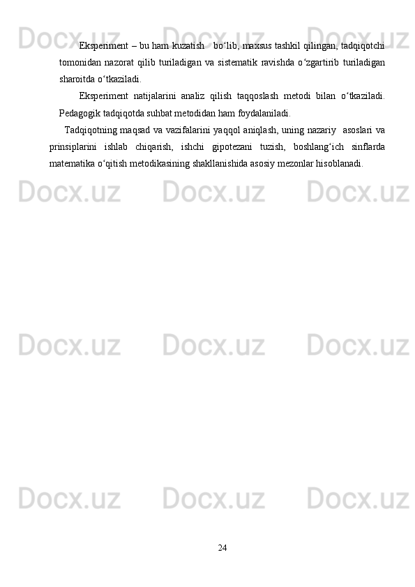 Eksperiment – bu ham kuzatish     bo lib, maxsus tashkil qilingan, tadqiqotchiʻ
tomonidan   nazorat   qilib   turiladigan   va   sistematik   ravishda   o zgartirib   turiladigan	
ʻ
sharoitda o tkaziladi.	
ʻ
Eksperiment   natijalarini   analiz   qilish   taqqoslash   metodi   bilan   o tkaziladi.	
ʻ
Pedagogik tadqiqotda suhbat metodidan ham foydalaniladi.
Tadqiqotning maqsad va vazifalarini yaqqol aniqlash, uning nazariy   asoslari  va
prinsiplarini   ishlab   chiqarish,   ishchi   gipotezani   tuzish,   boshlang ich   sinflarda	
ʻ
matematika o qitish metodikasining shakllanishida asosiy mezonlar hisoblanadi.	
ʻ
24