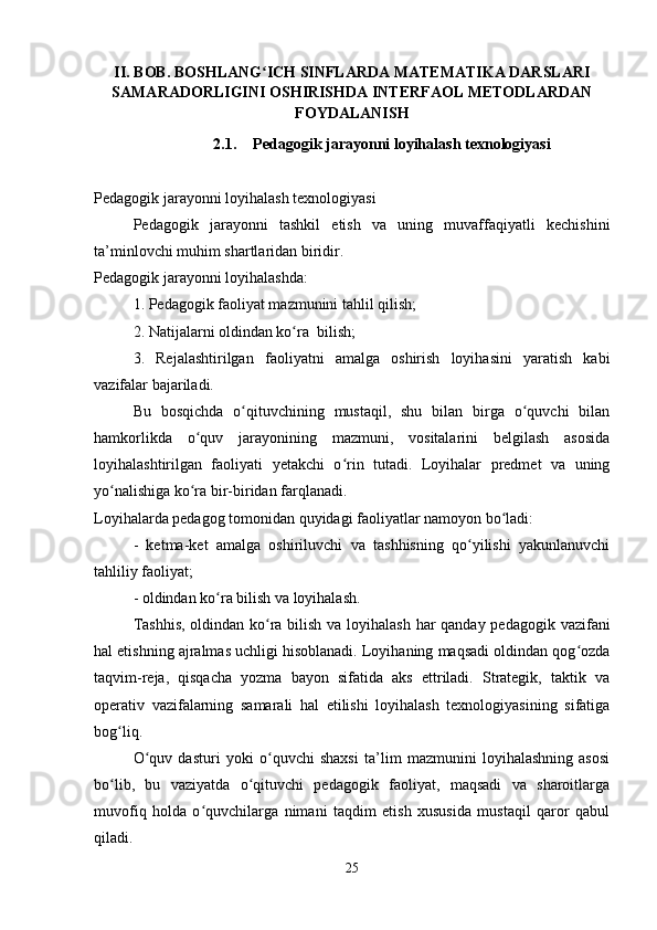 II. BOB. BOSHLANG ICH SINFLARDA MATEMATIKA DARSLARIʻ
SAMARADORLIGINI OSHIRISHDA INTERFAOL METODLARDAN
FOYDALANISH
2.1. Pedagogik jarayonni loyihalash texnologiyasi
Pedagogik jarayonni loyihalash texnologiyasi
Pedagogik   jarayonni   tashkil   etish   va   uning   muvaffaqiyatli   kechishini
ta’minlovchi muhim shartlaridan biridir. 
Pedagogik jarayonni loyihalashda:
1. Pedagogik faoliyat mazmunini tahlil qilish;
2. Natijalarni oldindan ko ra  bilish;	
ʻ
3.   Rejalashtirilgan   faoliyatni   amalga   oshirish   loyihasini   yaratish   kabi
vazifalar bajariladi.
Bu   bosqichda   o qituvchining   mustaqil,   shu   bilan   birga   o quvchi   bilan	
ʻ ʻ
hamkorlikda   o quv   jarayonining   mazmuni,   vositalarini   belgilash   asosida	
ʻ
loyihalashtirilgan   faoliyati   yetakchi   o rin   tutadi.   Loyihalar   predmet   va   uning	
ʻ
yo nalishiga ko ra bir-biridan farqlanadi. 	
ʻ ʻ
Loyihalarda pedagog tomonidan quyidagi faoliyatlar namoyon bo ladi:	
ʻ
-   ketma-ket   amalga   oshiriluvchi   va   tashhisning   qo yilishi   yakunlanuvchi	
ʻ
tahliliy faoliyat;
- oldindan ko ra bilish va loyihalash.	
ʻ
Tashhis,  oldindan ko ra bilish va loyihalash har  qanday pedagogik vazifani	
ʻ
hal etishning ajralmas uchligi hisoblanadi. Loyihaning maqsadi oldindan qog ozda	
ʻ
taqvim-reja,   qisqacha   yozma   bayon   sifatida   aks   ettriladi.   Strategik,   taktik   va
operativ   vazifalarning   samarali   hal   etilishi   loyihalash   texnologiyasining   sifatiga
bog liq.	
ʻ
O quv   dasturi  	
ʻ yoki   o quvchi   shaxsi   ta’lim   mazmunini   loyihalashning   asosi	ʻ
bo lib,   bu   vaziyatda   o qituvchi   pedagogik   faoliyat,   maqsadi   va   sharoitlarga	
ʻ ʻ
muvofiq   holda   o quvchilarga   nimani   taqdim   etish   xususida   mustaqil   qaror   qabul	
ʻ
qiladi. 
25
