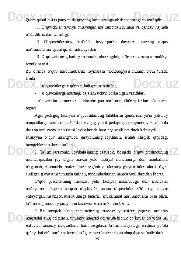 Qaror qabul qilish jarayonida quyidagilarni hisobga olish maqsadga muvofiqdir:
1.   O quvchilar   tavsiya   etilayotgan   ma’lumotdan   nimani   va   qanday   hajmdaʻ
o zlashtirishlari zarurligi;	
ʻ
2.   O quvchilarning   dastlabki   tayyorgarlik   darajasi,   ularning   o quv	
ʻ ʻ
ma’lumotlarini qabul qilish imkoniyatlari;
3.  O qituvchining  kasbiy   mahorati,   shuningdek,   ta’lim   muassasasi   moddiy-
ʻ
texnik bazasi.
Bu   o rinda   o quv   ma’lumotlarini   loyihalash   texnologiyasi   muhim   o rin   tutadi.	
ʻ ʻ ʻ
Unda:
- o quvchilarga taqdim etiladigan materiallar;	
ʻ
- o quvchilarga mustaqil bajarish uchun beriladigan vazifalar;
ʻ
-   o quvchilar   tomonidan   o zlashtirilgan   ma’lumot   (bilim)   turlari   o z   aksini	
ʻ ʻ ʻ
topadi.
Agar   pedagog   faoliyati   o quvchilarning   talablarini   qondirish,   ya’ni   yakuniy	
ʻ
maqsadlarga   qaratilsa,   u   holda   pedagog   yaxlit   pedagogik   jarayonni   yoki   alohida
dars va tarbiyaviy tadbirlarni loyihalashda ham qiyinchilikka duch kelmaydi.
Muayyan   o quv   mashg uloti   jarayonining   loyihasini   ishlab   chiqish   quyidagi	
ʻ ʻ
bosqichlardan iborat bo ladi:	
ʻ
1.   Ta’lim   jarayonini   loyihalashning   dastlabki   bosqichi   o quv   predmetining	
ʻ
mundarijasidan   joy   olgan   mavzu   yoki   faoliyat   mazmuniga   doir   manbalarni
o rganish,   chunonchi,   materiallarni   yig ish   va   ularning   g oyasi   bilan   ularda  ilgari	
ʻ ʻ ʻ
surilgan g oyalarni umumlashtirish, turkumlashtirish hamda yaxlitlashdan iborat. 	
ʻ
O quv   predmetining   mavzusi   yoki   faoliyat   mazmuniga   doir   manbalar	
ʻ
mohiyatini   o rganib   chiqish   o qituvchi   uchun   o quvchilar   e’tiboriga   taqdim	
ʻ ʻ ʻ
etilayotgan   mavzu   xususida   ularga   batafsil,   mukammal   ma’lumotlarni   bera   olish,
ta’limning umumiy jarayonini tasavvur etish imkonini beradi.
2.   Bu   bosqich   o quv   predmetining   mavzusi   yuzasidan   yagona,   umumiy	
ʻ
maqsadni aniq belgilash, umumiy maqsad doirasida kichik bo limlar bo yicha hal	
ʻ ʻ
etiluvchi   xususiy   maqsadlarni   ham   belgilash,   ta’lim   maqsadiga   erishish   yo lda	
ʻ
ijobiy  hal etib borilishi lozim bo lgasn vazifalarni ishlab chiqishga yo naltiriladi.	
ʻ ʻ
26