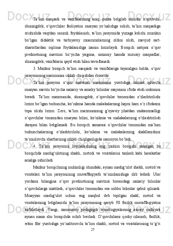 Ta’lim   maqsadi   va   vazifalarining   aniq,   puxta   belgilab   olinishi   o qituvchi,ʻ
shuningdek,   o quvchilar   faoliyatini   muayan   yo nalishga   solish,   ta’lim   maqsadiga	
ʻ ʻ
erishishda   vaqtdan   unumli   foydalanish,   ta’lim   jarayonida   yuzaga   kelishi   mumkin
bo lgan   didaktik   va   tarbiyaviy   muammolarning   oldini   olish,   mavjud   sart-	
ʻ
sharoitlardan   oqilona   foydalanishga   zamin   hozirlaydi.   Bosqich   natijasi   o quv	
ʻ
predmetining   mavzusi   bo yicha   yagona,   umumiy   hamda   xususiy   maqsadlar,	
ʻ
shuningdek, vazifalarni qayd etish bilan tavsiflanadi.
3.   Mazkur   bosqich   ta’lim   maqsadi   va   vazifalariga   tayanilgan   holda,   o quv	
ʻ
jarayonining mazmunini ishlab chiqishdan iboratdir.
Ta’lim   jarayoni   o quv   materiali   mazmunini   yoritishga   xizmat   qiluvchi	
ʻ
muayan mavzu bo yicha nazariy va amaliy bilimlar majmuini ifoda etish imkonini	
ʻ
beradi.   Ta’lim   mazmunida,   shuningdek,   o quvchilar   tomonidan   o zlashtirilishi	
ʻ ʻ
lozim bo lgan tushuncha, ko nikma hamda malakalarning hajmi ham o z ifodasini	
ʻ ʻ ʻ
topa   olishi   lozim.   Zero,   ta’lim   mazmunining   g oyaviy   jihatdan   mukammalligi	
ʻ
o quvchilar   tomonidan   muayan   bilim,   ko nikma   va   malakalarning   o zlashtirilish	
ʻ ʻ ʻ
darajasi   bilan   belgilanadi.   Bu   bosqich   samarasi   o quvchilar   tomonidan   ma’lum	
ʻ
tushunchalarning   o zlashtirilishi,   ko nikma   va   malakalarning   shakllanishini	
ʻ ʻ
ta’minlovchi shartlarning ishlab chiqilganligida namoyon bo ladi.	
ʻ
4.   Ta’lim   jarayonini   loyihalashning   eng   muhim   bosqishi   sanalgan   bu
bosqichda   mashg ulotning   shakli,   metodi   va   vositalarini   tanlash   kabi   harakatlar	
ʻ
amalga oshiriladi.
Mazkur bosqichning muhimligi shundaki, aynan mashg ulot shakli, metod va	
ʻ
vositalari   ta’lim   jarayonining   muvaffaqiyatli   ta’minlanishiga   olib   keladi.   Ular
yordami   bilangina   o quv   predmetining   mavzusi   borasidagi   nazariy   bilimlar	
ʻ
o quvchilarga   uzatiladi,   o quvchilar   tomonidan   esa   ushbu   bilimlar   qabul   qilinadi.	
ʻ ʻ
Muayyan   mashg ulot   uchun   eng   maqbul   deb   topilgan   shakl,   metod   va	
ʻ
vositalarning   belgilanishi   ta’lim   jarayonining   qariyb   90   foizlik   muvaffaqiyatini
kafolatlaydi.   Yangi,   zamonaviy   pedagogik   texnologiyalarning   asosiy   mohiyati
aynan   mana   shu   bosqichda   ochib   beriladi.   O quvchilarni   ijodiy   izlanish,   faollik,	
ʻ
erkin   fikr   yuritishga   yo naltiruvchi   ta’lim   shakli,   metod   va   vositalarining   to g ri	
ʻ ʻ ʻ
27