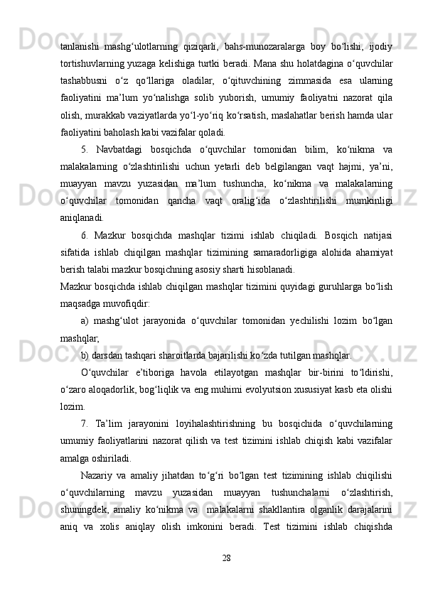 tanlanishi   mashg ulotlarning   qiziqarli,   bahs-munozaralarga   boy   bo lishi,   ijodiyʻ ʻ
tortishuvlarning yuzaga kelishiga turtki beradi. Mana shu holatdagina o quvchilar	
ʻ
tashabbusni   o z   qo llariga   oladilar,   o qituvchining   zimmasida   esa   ularning	
ʻ ʻ ʻ
faoliyatini   ma’lum   yo nalishga   solib   yuborish,   umumiy   faoliyatni   nazorat   qila	
ʻ
olish, murakkab vaziyatlarda yo l-yo riq ko rsatish, maslahatlar berish hamda ular	
ʻ ʻ ʻ
faoliyatini baholash kabi vazifalar qoladi.
5.   Navbatdagi   bosqichda   o quvchilar   tomonidan   bilim,   ko nikma   va	
ʻ ʻ
malakalarning   o zlashtirilishi   uchun   yetarli   deb   belgilangan   vaqt   hajmi,   ya’ni,	
ʻ
muayyan   mavzu   yuzasidan   ma’lum   tushuncha,   ko nikma   va   malakalarning	
ʻ
o quvchilar   tomonidan   qancha   vaqt   oralig ida   o zlashtirilishi   mumkinligi	
ʻ ʻ ʻ
aniqlanadi.
6.   Mazkur   bosqichda   mashqlar   tizimi   ishlab   chiqiladi.   Bosqich   natijasi
sifatida   ishlab   chiqilgan   mashqlar   tizimining   samaradorligiga   alohida   ahamiyat
berish talabi mazkur bosqichning asosiy sharti hisoblanadi.
Mazkur  bosqichda ishlab chiqilgan mashqlar tizimini  quyidagi  guruhlarga bo lish	
ʻ
maqsadga muvofiqdir:
a)   mashg ulot   jarayonida   o quvchilar   tomonidan   yechilishi   lozim   bo lgan	
ʻ ʻ ʻ
mashqlar;
b) darsdan tashqari sharoitlarda bajarilishi ko zda tutilgan mashqlar.	
ʻ
O quvchilar   e’tiboriga   havola   etilayotgan   mashqlar   bir-birini   to ldirishi,	
ʻ ʻ
o zaro aloqadorlik, bog liqlik va eng muhimi evolyutsion xususiyat kasb eta olishi	
ʻ ʻ
lozim.
7.   Ta’lim   jarayonini   loyihalashtirishning   bu   bosqichida   o quvchilarning	
ʻ
umumiy   faoliyatlarini   nazorat   qilish   va   test   tizimini   ishlab   chiqish   kabi   vazifalar
amalga oshiriladi.
Nazariy   va   amaliy   jihatdan   to g ri   bo lgan   test   tizimining   ishlab   chiqilishi	
ʻ ʻ ʻ
o quvchilarning   mavzu   yuzasidan   muayyan   tushunchalarni   o zlashtirish,	
ʻ ʻ
shuningdek,   amaliy   ko nikma   va     malakalarni   shakllantira   olganlik   darajalarini	
ʻ
aniq   va   xolis   aniqlay   olish   imkonini   beradi.   Test   tizimini   ishlab   chiqishda
28