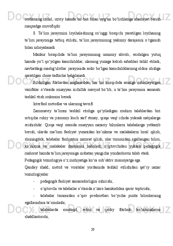 testlarning izchil, uzviy hamda bir-biri bilan uyg un bo lishlariga ahamiyat berishʻ ʻ
maqsadga muvofiqdir.
8.   Ta‘lim   jarayonini   loyihalashning   so nggi   bosqichi   yaratilgan   loyihaning	
ʻ
ta’lim   jarayoniga   tatbiq   etilishi,   ta’lim   jarayonining   yakuniy   darajasini   o rganish	
ʻ
bilan nihoyalanadi.
Mazkur   bosqichda   ta’lim   jarayonining   umumiy   ahvoli,   erishilgan   yutuq
hamda yo l qo yilgan kamchiliklar, ularning yuzaga kelish sabablari  tahlil etiladi,	
ʻ ʻ
navbatdagi mashg ulotlar  jarayonida sodir bo lgan kamchiliklarning oldini olishga	
ʻ ʻ
qaratilgan chora-tadbirlar belgilanadi.
Bildirilgan   fikrlardan   anglanadeki,   har   bir   bosqichda   amalga   oshirilayotgan
vazifalar   o rtasida   muayyan   izchillik   mavjud   bo lib,   u   ta’lim   jarayonini   samarali	
ʻ ʻ
tashkil etish imkonini beradi.
Interfaol metodlar va ularning tavsifi
Zamonaviy   ta’limni   tashkil   etishga   qo yiladigan   muhim   talablardan   biri	
ʻ
ortiqcha   ruhiy   va   jismoniy   kuch   sarf   etmay,   qisqa   vaqt   ichida   yuksak   natijalarga
erishishdir.   Qisqa   vaqt   orasida   muayyan   nazariy   bilimlarni   talabalarga   yetkazib
berish,   ularda   ma’lum   faoliyat   yuzasidan   ko nikma   va   malakalarni   hosil   qilish,
ʻ
shuningdek,   talabalar   faoliyatini   nazorat   qilish,   ular   tomonidan   egallangan   bilim,
ko nikma   va   malakalar   darajasini   baholash   o qituvchidan   yuksak   pedagogik	
ʻ ʻ
mahorat hamda ta’lim jarayoniga nisbatan yangicha yondashuvni talab etadi.
Pedagogik texnologiya o z mohiyatiga ko ra sub’ektiv xususiyatga ega. 	
ʻ ʻ
Qanday   shakl,   metod   va   vositalar   yordamida   tashkil   etilishidan   qat’iy   nazar
texnologiyalar:
- pedagogik faoliyat samaradorligini oshirishi;
- o qituvchi va talabalar o rtasida o zaro hamkorlikni qaror toptirishi;	
ʻ ʻ ʻ
- talabalar   tomonidan   o quv   predmetlari   bo yicha   puxta   bilimlarning	
ʻ ʻ
egallanishini ta’minlashi;
- talabalarda   mustaqil,   erkin   va   ijodiy   fikrlash   ko nikmalarini	
ʻ
shakllantirishi;
29