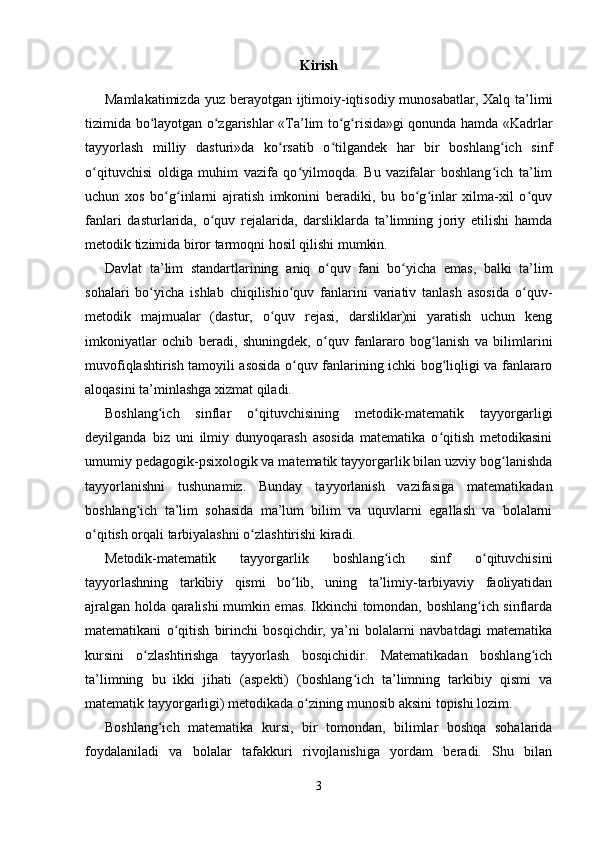Kirish
Mamlakatimizda yuz berayotgan ijtimoiy-iqtisodiy munosabatlar, Xalq ta’limi
tizimida bo layotgan o zgarishlar «ʻ ʻ Т a’lim to g risida»gi qonunda hamda «Kadrlar	ʻ ʻ
tayyorlash   milliy   dasturi»da   ko rsatib   o tilgandek   har   bir   boshlang ich   sinf	
ʻ ʻ ʻ
o qituvchisi   oldiga   muhim   vazifa   qo yilmoqda.   Bu   vazifalar   boshlang ich   ta’lim	
ʻ ʻ ʻ
uchun   xos   bo g inlarni   ajratish   imkonini   beradiki,   bu   bo g inlar   xilma-xil   o quv	
ʻ ʻ ʻ ʻ ʻ
fanlari   dasturlarida,   o quv   rejalarida,   darsliklarda   ta’limning   joriy   etilishi   hamda	
ʻ
metodik tizimida biror tarmoqni hosil qilishi mumkin.
Davlat   ta’lim   standartlarining   aniq   o quv   fani   bo yicha   emas,   balki   ta’lim	
ʻ ʻ
sohalari   bo yicha   ishlab   chiqilishio quv   fanlarini   variativ   tanlash   asosida   o quv-	
ʻ ʻ ʻ
metodik   majmualar   (dastur,   o quv   rejasi,   darsliklar)ni   yaratish   uchun   keng	
ʻ
imkoniyatlar   ochib   beradi,   shuningdek,   o quv   fanlararo   bog lanish   va   bilimlarini	
ʻ ʻ
muvofiqlashtirish tamoyili asosida o quv fanlarining ichki bog liqligi va fanlararo	
ʻ ʻ
aloqasini ta’minlashga xizmat qiladi.
Boshlang ich   sinflar   o qituvchisining   metodik-matematik   tayyorgarligi	
ʻ ʻ
deyilganda   biz   uni   ilmiy   dunyoqarash   asosida   matematika   o qitish   metodikasini	
ʻ
umumiy pedagogik-psixologik va matematik tayyorgarlik bilan uzviy bog lanishda	
ʻ
tayyorlanishni   tushunamiz.   Bunday   tayyorlanish   vazifasiga   matematikadan
boshlang ich   ta’lim   sohasida   ma’lum   bilim   va   uquvlarni   egallash   va   bolalarni	
ʻ
o qitish orqali tarbiyalashni o zlashtirishi kiradi.	
ʻ ʻ
Metodik-matematik   tayyorgarlik   boshlang ich   sinf   o qituvchisini	
ʻ ʻ
tayyorlashning   tarkibiy   qismi   bo lib,   uning   ta’limiy-tarbiyaviy   faoliyatidan	
ʻ
ajralgan holda qaralishi mumkin emas. Ikkinchi tomondan, boshlang ich sinflarda	
ʻ
matematikani   o qitish   birinchi   bosqichdir,   ya’ni   bolalarni   navbatdagi   matematika	
ʻ
kursini   o zlashtirishga   tayyorlash   bosqichidir.   Matematikadan   boshlang ich	
ʻ ʻ
ta’limning   bu   ikki   jihati   (aspekti)   (boshlang ich   ta’limning   tarkibiy   qismi   va	
ʻ
matematik tayyorgarligi) metodikada o zining munosib aksini topishi lozim. 	
ʻ
Boshlang ich   matematika   kursi,   bir   tomondan,   bilimlar   boshqa   sohalarida	
ʻ
foydalaniladi   va   bolalar   tafakkuri   rivojlanishiga   yordam   beradi.   Shu   bilan
3