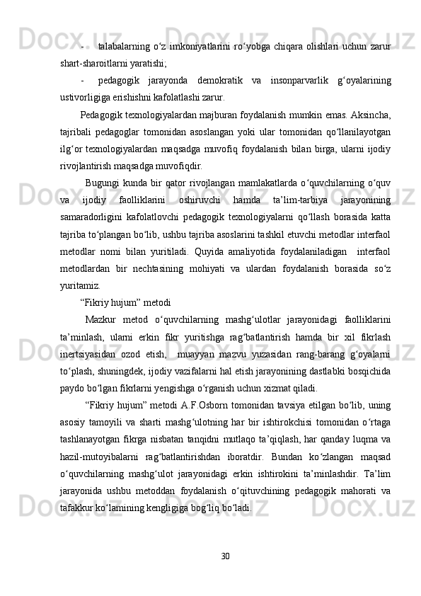 - talabalarning   o z   imkoniyatlarini   ro yobga   chiqara   olishlari   uchun   zarurʻ ʻ
shart-sharoitlarni yaratishi;
- pedagogik   jarayonda   demokratik   va   insonparvarlik   g oyalarining	
ʻ
ustivorligiga erishishni kafolatlashi zarur.
Pedagogik texnologiyalardan majburan foydalanish mumkin emas. Aksincha,
tajribali   pedagoglar   tomonidan   asoslangan   yoki   ular   tomonidan   qo llanilayotgan
ʻ
ilg or   texnologiyalardan   maqsadga   muvofiq   foydalanish   bilan   birga,   ularni   ijodiy	
ʻ
rivojlantirish maqsadga muvofiqdir. 
Bugungi   kunda   bir   qator   rivojlangan   mamlakatlarda   o quvchilarning   o quv	
ʻ ʻ
va   ijodiy   faolliklarini   oshiruvchi   hamda   ta’lim-tarbiya   jarayonining
samaradorligini   kafolatlovchi   pedagogik   texnologiyalarni   qo llash   borasida   katta
ʻ
tajriba to plangan bo lib, ushbu tajriba asoslarini tashkil etuvchi metodlar interfaol	
ʻ ʻ
metodlar   nomi   bilan   yuritiladi.   Quyida   amaliyotida   foydalaniladigan     interfaol
metodlardan   bir   nechtasining   mohiyati   va   ulardan   foydalanish   borasida   so z	
ʻ
yuritamiz.
“Fikriy hujum” metodi
Mazkur   metod   o quvchilarning   mashg ulotlar   jarayonidagi   faolliklarini	
ʻ ʻ
ta’minlash,   ularni   erkin   fikr   yuritishga   rag batlantirish   hamda   bir   xil   fikrlash	
ʻ
inertsiyasidan   ozod   etish,     muayyan   mazvu   yuzasidan   rang-barang   g oyalarni	
ʻ
to plash, shuningdek, ijodiy vazifalarni hal etish jarayonining dastlabki bosqichida	
ʻ
paydo bo lgan fikrlarni yengishga o rganish uchun xizmat qiladi.	
ʻ ʻ
“Fikriy hujum” metodi  A.F.Osborn tomonidan tavsiya etilgan bo lib, uning	
ʻ
asosiy   tamoyili   va   sharti   mashg ulotning   har   bir   ishtirokchisi   tomonidan   o rtaga	
ʻ ʻ
tashlanayotgan   fikrga   nisbatan   tanqidni   mutlaqo   ta’qiqlash,   har   qanday   luqma   va
hazil-mutoyibalarni   rag batlantirishdan   iboratdir.   Bundan   ko zlangan   maqsad	
ʻ ʻ
o quvchilarning   mashg ulot   jarayonidagi   erkin   ishtirokini   ta’minlashdir.   Ta’lim	
ʻ ʻ
jarayonida   ushbu   metoddan   foydalanish   o qituvchining   pedagogik   mahorati   va	
ʻ
tafakkur ko lamining kengligiga bog liq bo ladi.	
ʻ ʻ ʻ
30