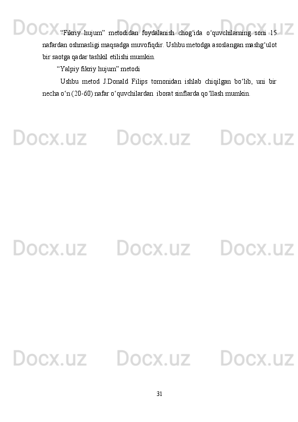 “Fikriy   hujum”   metodidan   foydalanish   chog ida   o quvchilarning   soni   15ʻ ʻ
nafardan oshmasligi maqsadga  muvofiqdir. Ushbu metodga asoslangan mashg ulot	
ʻ
bir saotga qadar tashkil etilishi mumkin.
“Yalpiy fikriy hujum” metodi
Ushbu   metod   J.Donald   Filips   tomonidan   ishlab   chiqilgan   bo lib,   uni   bir	
ʻ
necha o n (20-60) nafar o quvchilardan  iborat sinflarda qo llash mumkin.	
ʻ ʻ ʻ
31