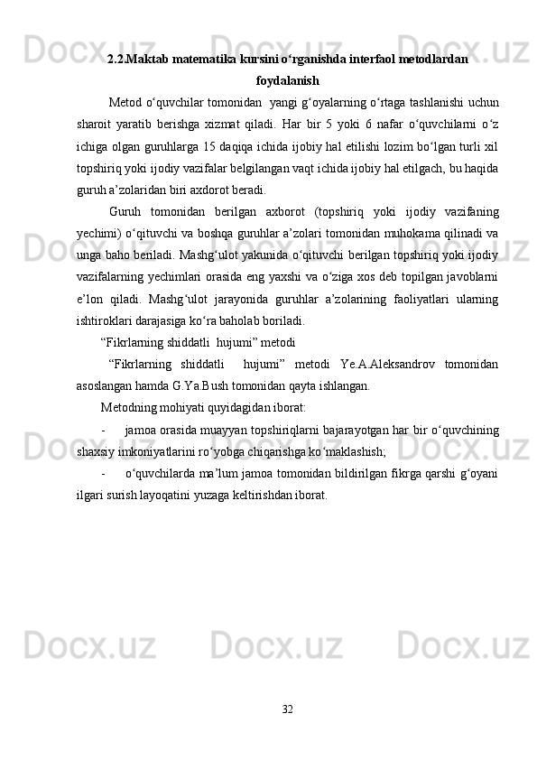 2.2.Maktab matematika kursini o rganishda interfaol metodlardanʻ
foydalanish
Metod   o quvchilar	
ʻ   tomonidan   yangi g oyalarning o rtaga tashl	ʻ ʻ a nishi uchun
sharoit   yaratib   berishga   xizmat   qiladi.   Har   bir   5   yoki   6   nafar   o quvchilarni   o z	
ʻ ʻ
ichiga olgan guruhlarga 15 daqiqa ichida ijobiy hal etilishi lozim bo lgan turli xil	
ʻ
topshiriq yoki ijodiy vazifalar belgilangan vaqt ichida ijobiy hal etilgach, bu haqida
guruh a’zolaridan biri axdorot beradi.
Guruh   tomonidan   berilgan   axborot   (topshiriq   yoki   ijodiy   vazifaning
yechimi) o qituvchi va boshqa guruhlar a’zolari tomonidan muhokama qilinadi va	
ʻ
unga baho beriladi. Mashg ulot yakunida o qituvchi berilgan topshiriq yoki ijodiy	
ʻ ʻ
vazifalarning yechimlari orasida eng yaxshi va o ziga xos deb topilgan javoblarni	
ʻ
e’lon   qiladi.   Mashg ulot   jarayonida   guruhlar   a’zolarining   faoliyatlari   ularning	
ʻ
ishtiroklari darajasiga ko ra baholab boriladi.	
ʻ
“Fikrlarning shiddatli  hujumi” metodi
“Fikrlarning   shiddatli     hujumi”   metodi   Ye.A.Aleksandrov   tomonidan
asoslangan hamda G.Ya.Bush tomonidan qayta ishlangan.
Metodning mohiyati quyidagidan iborat:
- jamoa orasida muayyan topshiriqlarni bajarayotgan har bir o quvchining	
ʻ
shaxsiy imkoniyatlarini ro yobga chiqarishga ko maklashish;	
ʻ ʻ
- o quvchilarda ma’lum jamoa tomonidan bildirilgan fikrga qarshi g oyani	
ʻ ʻ
ilgari surish layoqatini yuzaga keltirishdan iborat.
32
