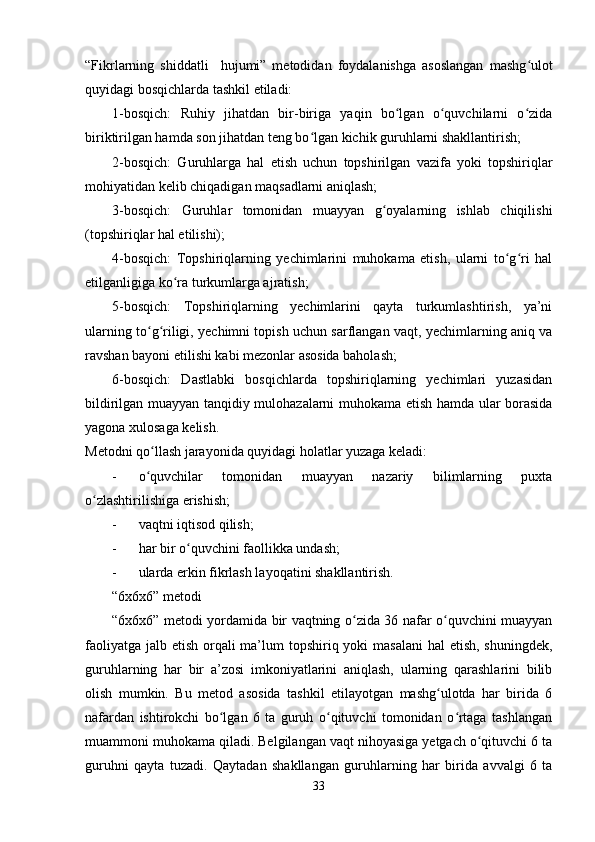 “Fikrlarning   shiddatli     hujumi”   metodidan   foydalanishga   asoslangan   mashg ulotʻ
quyidagi bosqichlarda tashkil etiladi:
1-bosqich:   Ruhiy   jihatdan   bir-biriga   yaqin   bo lgan   o quvchilarni   o zida	
ʻ ʻ ʻ
biriktirilgan hamda son jihatdan teng bo lgan kichik guruhlarni shakllantirish;	
ʻ
2-bosqich:   Guruhlarga   hal   etish   uchun   topshirilgan   vazifa   yoki   topshiriqlar
mohiyatidan kelib chiqadigan maqsadlarni aniqlash;
3-bosqich:   Guruhlar   tomonidan   muayyan   g oyalarning   ishlab   chiqilishi	
ʻ
(topshiriqlar hal etilishi);
4-bosqich:   Topshiriqlarning   yechimlarini   muhokama   etish,   ularni   to g ri   hal	
ʻ ʻ
etilganligiga ko ra turkumlarga ajratish;	
ʻ
5-bosqich:   Topshiriqlarning   yechimlarini   qayta   turkumlashtirish,   ya’ni
ularning to g riligi, yechimni topish uchun sarflangan vaqt, yechimlarning aniq va	
ʻ ʻ
ravshan bayoni etilishi kabi mezonlar asosida baholash;
6-bosqich:   Dastlabki   bosqichlarda   topshiriqlarning   yechimlari   yuzasidan
bildirilgan muayyan tanqidiy mulohazalarni muhokama etish hamda ular borasida
yagona xulosaga kelish.
Metodni qo llash jarayonida quyidagi holatlar yuzaga keladi:
ʻ
- o quvchilar   tomonidan   muayyan   nazariy   bilimlarning   puxta
ʻ
o zlashtirilishiga erishish;	
ʻ
- vaqtni iqtisod qilish;
- har bir o quvchini faollikka undash;	
ʻ
- ularda erkin fikrlash layoqatini shakllantirish.
“6x6x6” metodi
“6x6x6” metodi yordamida bir vaqtning o zida 36 nafar o quvchini muayyan	
ʻ ʻ
faoliyatga jalb etish orqali  ma’lum  topshiriq yoki masalani  hal etish, shuningdek,
guruhlarning   har   bir   a’zosi   imkoniyatlarini   aniqlash,   ularning   qarashlarini   bilib
olish   mumkin.   Bu   metod   asosida   tashkil   etilayotgan   mashg ulotda   har   birida   6	
ʻ
nafardan   ishtirokchi   bo lgan   6   ta   guruh   o qituvchi   tomonidan   o rtaga   tashlangan	
ʻ ʻ ʻ
muammoni muhokama qiladi. Belgilangan vaqt nihoyasiga yetgach o qituvchi 6 ta	
ʻ
guruhni   qayta   tuzadi.   Qaytadan   shakllangan   guruhlarning   har   birida   avvalgi   6   ta
33