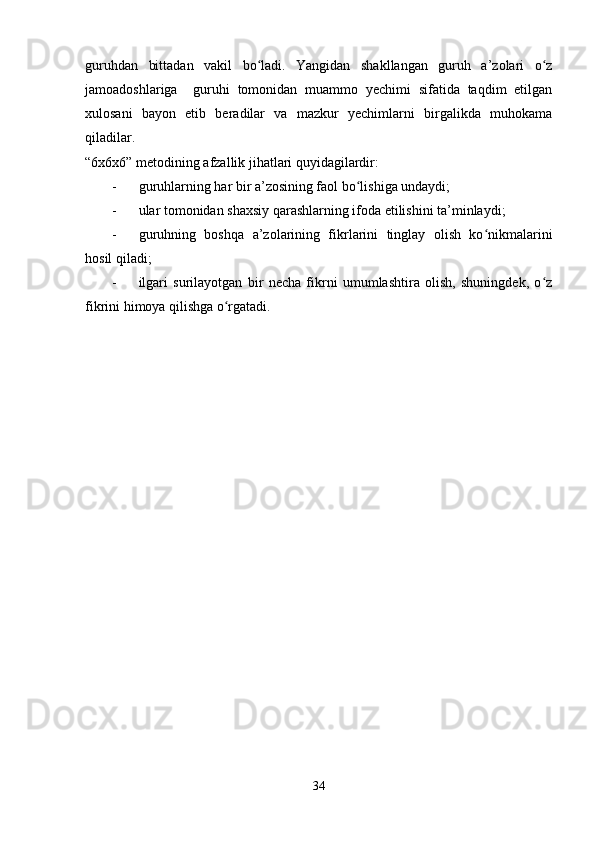 guruhdan   bittadan   vakil   bo ladi.   Yangidan   shakllangan   guruh   a’zolari   o zʻ ʻ
jamoadoshlariga     guruhi   tomonidan   muammo   yechimi   sifatida   taqdim   etilgan
xulosani   bayon   etib   beradilar   va   mazkur   yechimlarni   birgalikda   muhokama
qiladilar.
“6x6x6” metodining afzallik jihatlari quyidagilardir:
- guruhlarning har bir a’zosining faol bo lishiga undaydi;	
ʻ
- ular tomonidan shaxsiy qarashlarning ifoda etilishini ta’minlaydi;
- guruhning   boshqa   a’zolarining   fikrlarini   tinglay   olish   ko nikmalarini	
ʻ
hosil qiladi;
- ilgari   surilayotgan   bir   necha   fikrni   umumlashtira   olish,   shuningdek,   o z	
ʻ
fikrini himoya qilishga o rgatadi.	
ʻ
34 