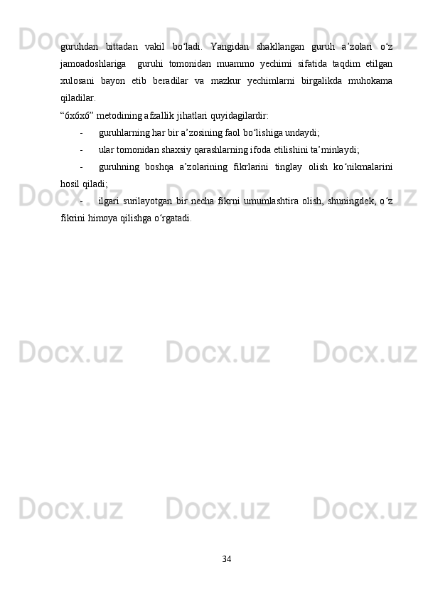 guruhdan   bittadan   vakil   bo ladi.   Yangidan   shakllangan   guruh   a’zolari   o zʻ ʻ
jamoadoshlariga     guruhi   tomonidan   muammo   yechimi   sifatida   taqdim   etilgan
xulosani   bayon   etib   beradilar   va   mazkur   yechimlarni   birgalikda   muhokama
qiladilar.
“6x6x6” metodining afzallik jihatlari quyidagilardir:
- guruhlarning har bir a’zosining faol bo lishiga undaydi;	
ʻ
- ular tomonidan shaxsiy qarashlarning ifoda etilishini ta’minlaydi;
- guruhning   boshqa   a’zolarining   fikrlarini   tinglay   olish   ko nikmalarini	
ʻ
hosil qiladi;
- ilgari   surilayotgan   bir   necha   fikrni   umumlashtira   olish,   shuningdek,   o z	
ʻ
fikrini himoya qilishga o rgatadi.	
ʻ
34