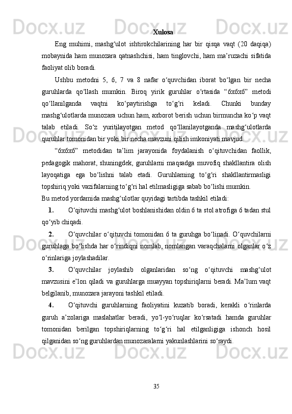 Xulosa
Eng   muhimi,   mashg ulot   ishtirokchilarining   har   bir   qisqa   vaqt   (20   daqiqa)ʻ
mobaynida   ham   munozara   qatnashchisi,   ham   tinglovchi,   ham   ma’ruzachi   sifatida
faoliyat olib boradi.
Ushbu   metodni   5,   6,   7   va   8   nafar   o quvchidan   iborat   bo lgan   bir   necha	
ʻ ʻ
guruhlarda   qo llash   mumkin.   Biroq   yirik   guruhlar   o rtasida   “6x6x6”   metodi	
ʻ ʻ
qo llanilganda   vaqtni   ko paytirishga   to g ri   keladi.   Chunki   bunday	
ʻ ʻ ʻ ʻ
mashg ulotlarda munozara uchun ham, axborot berish uchun birmuncha ko p vaqt	
ʻ ʻ
talab   etiladi.   So z   yuritilayotgan   metod   qo llanilayotganda   mashg ulotlarda	
ʻ ʻ ʻ
quruhlar tomonidan bir yoki bir necha mavzuni qilish imkoniyati mavjud.
“6x6x6”   metodidan   ta’lim   jarayonida   foydalanish   o qituvchidan   faollik,	
ʻ
pedagogik   mahorat,   shuningdek,   guruhlarni   maqsadga   muvofiq   shakllantira   olish
layoqatiga   ega   bo lishni   talab   etadi.   Guruhlarning   to g ri   shakllantirmasligi	
ʻ ʻ ʻ
topshiriq yoki vazifalarning to g ri hal etilmasligiga sabab bo lishi mumkin. 	
ʻ ʻ ʻ
Bu metod yordamida mashg ulotlar quyidagi tartibda tashkil etiladi:	
ʻ
1. O qituvchi mashg ulot boshlanishidan oldin 6 ta stol atrofiga 6 tadan stul	
ʻ ʻ
qo yib chiqadi.	
ʻ
2. O quvchilar  o qituvchi tomonidan 6 ta guruhga bo linadi. O quvchilarni	
ʻ ʻ ʻ ʻ
guruhlaga bo lishda har o rindiqni nomlab, nomlangan varaqchalarni olganlar o z	
ʻ ʻ ʻ
o rinlariga joylashadilar.	
ʻ
3. O quvchilar   joylashib   olganlaridan   so ng   o qituvchi   mashg ulot	
ʻ ʻ ʻ ʻ
mavzusini e’lon qiladi va guruhlarga muayyan topshiriqlarni beradi. Ma’lum vaqt
belgilanib, munozara jarayoni tashkil etiladi.
4. O qituvchi   guruhlarning   faoliyatini   kuzatib   boradi,   kerakli   o rinlarda
ʻ ʻ
guruh   a’zolariga   maslahatlar   beradi,   yo l-yo ruqlar   ko rsatadi   hamda   guruhlar	
ʻ ʻ ʻ
tomonidan   berilgan   topshiriqlarning   to g ri   hal   etilganligiga   ishonch   hosil
ʻ ʻ
qilganidan so ng guruhlardan munozaralarni yakunlashlarini so raydi.	
ʻ ʻ
35