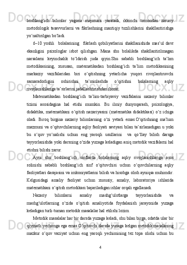boshlang ich   bilimlar   yagona   majmuini   yaratadi,   ikkinchi   tomondan   zaruriyʻ
metodologik   tasavvurlarni   va   fikrlashning   mantiqiy   tuzilishlarini   shakllantirishga
yo naltirilgan bo ladi.	
ʻ ʻ
6–10   yoshli     bolalarining     fikrlash   qobiliyatlarini   shakllanishida   mas’ul   davr
ekanligini   psixologlar   isbot   qilishgan.   Mana   shu   bolalikda   shakllantirilmagan
narsalarni   keyinchalik   to ldirish   juda   qiyin.Shu   sababli   boshlang ich   ta’lim	
ʻ ʻ
metodikasining,   xususan,   matematikadan   boshlang ich   ta’lim   metodikasining	
ʻ
markaziy   vazifalaridan   biri   o qitishning   yetarlicha   yuqori   rivojlantiruvchi	
ʻ
samaradorligini   oshirishni   ta’minlashda   o qitishni   bolalarning   aqliy	
ʻ
rivojlanishlariga ta’sirlarini jadallashtirishdan iborat.
Matematikadan   boshlang ich   ta’lim-tarbiyaviy   vazifalarini   nazariy   bilimlar	
ʻ
tizimi   asosidagina   hal   etishi   mumkin.   Bu   ilmiy   dunyoqarash,   psixologiya,
didaktika,   matematikani   o qitish   nazariyasini   (matematika   didaktikasi)   o z   ichiga	
ʻ ʻ
oladi.   Biroq   birgina   nazariy   bilimlarning   o zi   yetarli   emas.O qitishning   ma’lum	
ʻ ʻ
mazmuni va o qituvchilarning aqliy faoliyati saviyasi  bilan ta’sirlanadigan u yoki	
ʻ
bu   o quv   yo nalishi   uchun   eng   yaroqli   usullarini     va   qo llay   bilish   darsga	
ʻ ʻ ʻ
tayyorlanishda yoki darsning o zida yuzaga keladigan aniq metodik vazifalarni hal	
ʻ
etishni bilishi zarur.
Ayni   shu   boshlang ich   sinflarda   bolalarning   aqliy   rivojlanishlariga   asos	
ʻ
solinishi   sababli   boshlang ich   sinf   o qituvchisi   uchun   o quvchilarning   aqliy	
ʻ ʻ ʻ
faoliyatlari darajasini va imkoniyatlarini bilish va hisobga olish ayniqsa muhimdir.
Kelgusidagi   amaliy   faoliyat   uchun   xususiy,   amaliy,   laboratoriya   ishlarida
matematikani o qitish metodikasi bajariladigan ishlar orqali egallanadi.	
ʻ
Nazariy   bilimlarni   amaliy   mashg ulotlarga   tayyorlanishda   va	
ʻ
mashg ulotlarning   o zida   o qitish   amaliyotida   foydalanish   jarayonida   yuzaga	
ʻ ʻ ʻ
keladigan turli-tuman metodik masalalar hal etilishi lozim.
Metodik masalalar har bir darsda yuzaga keladi, shu bilan birga, odatda ular bir
qiymatli yechimga ega emas.O qituvchi darsda yuzaga kelgan metodik masalaning	
ʻ
mazkur   o quv   vaziyat   uchun   eng   yaroqli   yechimining   tez   topa   olishi   uchun   bu	
ʻ
4