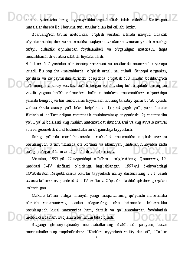 sohada   yetarlicha   keng   tayyorgarlikka   ega   bo lish   talab   etiladi.     Keltirilganʻ
masalalar darsda iloji boricha turli usullar bilan hal etilishi lozim. 
Boshlang ich   ta’lim   metodikasi   o qitish   vositasi   sifatida   mavjud   didaktik	
ʻ ʻ
o yinlar mantiq ilmi va matematika nuqtayi nazaridan mazmunan yetarli emasligi	
ʻ
tufayli   didaktik   o yinlardan   foydalaniladi   va   o rganilgan   materialni   faqat	
ʻ ʻ
mustahkamlash vositasi sifatida foydalaniladi.
Bolalarni   6–7   yoshdan   o qitishning   mazmuni   va   usullarida   muammolar   yuzaga	
ʻ
keladi.   Bu   bog cha   -maktablarda     o qitish   orqali   hal   etiladi.   Sanoqni   o rganish,	
ʻ ʻ ʻ
qo shish   va   ko paytirishni   birinchi   bosqichda   o rgatish   (20   ichida)   boshlang ich	
ʻ ʻ ʻ ʻ
ta’limning   markaziy   vazifasi   bo lib   kelgan   va   shundoq   bo lib   qoladi.   Biroq,   bu	
ʻ ʻ
vazifa   yagona   bo lib   qolmasdan,   balki   u   bolalarni   matematikani   o rganishga	
ʻ ʻ
yanada kengroq va har tomonlama tayyorlash ishining tarkibiy qismi bo lib qoladi.	
ʻ
Ushbu   ikkita   asosiy   yo l   bilan   belgilanadi:   1)   pedagogik   yo l,   ya’ni   bolalar	
ʻ ʻ
fikrlashini   qo llaniladigan   matematik   mulohazalarga   tayyorlash;   2)   matematika	
ʻ
yo li, ya’ni bolalarni eng muhim  matematik tushunchalarni  va eng avvalo natural	
ʻ
son va geometrik shakl tushunchalarini o rganishga tayyorlash.	
ʻ
So ngi   yillarda   mamlakatimizda     maktabda   matematika   o qitish   ayniqsa	
ʻ ʻ
boshlang ich   ta’lim   tizimida   o z   ko lami   va   ahamiyati   jihatidan   nihoyatda   katta	
ʻ ʻ ʻ
bo lgan o zgarishlarni amalga oshirdi va oshirmoqda. 	
ʻ ʻ
Masalan,   1997-yil   27-avgustdagi   « Т a’lim     to g risida»gi   Qonunning   12-	
ʻ ʻ
moddasi   I–IV   sinflarni   o qitishga   bag ishlangan.   1997-yil   6-oktyabrdagi	
ʻ ʻ
«O zbekiston   Respublikasida   kadrlar   tayyorlash   milliy   dasturi»ning   3.3.1   bandi	
ʻ
uzlusiz ta’limni rivojlantirishda I-IV sinflarda O qitishni tashkil qilishning rejalari	
ʻ
ko rsatilgan. 	
ʻ
Maktab   ta’limi   oldiga   tamoyili   yangi   maqsadlarning   qo yilishi   matematika	
ʻ
o qitish   mazmunining   tubdan   o zgarishiga   olib   kelmoqda.   Matematika	
ʻ ʻ
boshlang ich   kursi   mazmunida   ham,   darslik   va   qo llanmalardan   foydalanish	
ʻ ʻ
metodikasida ham rivojlanish bo lishini talab qiladi. 	
ʻ
Bugungi   ijtimoiy-iqtisodiy   munosabatlarning   shakllanish   jarayoni,   bozor
munosabatlarining   raqobatlashuvi   “Kadrlar   tayyorlash   milliy   dasturi”,   “ Т a’lim
5 