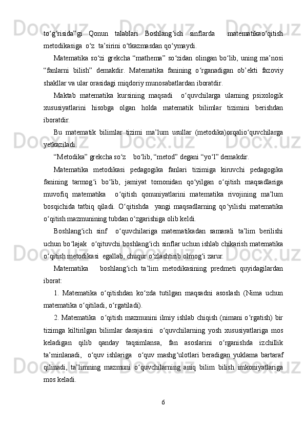 to g risida”gi   Qonun   talablari   Boshlang ich   sinflarda     matematikao qitishʻ ʻ ʻ ʻ
metodikasiga  o z  ta’sirini o tkazmasdan qo ymaydi.	
ʻ ʻ ʻ
Matematika   so zi   grekcha   “mathema”   so zidan   olingan   bo lib,   uning   ma’nosi	
ʻ ʻ ʻ
“fanlarni   bilish”   demakdir.   Matematika   fanining   o rganadigan   ob’ekti   fazoviy	
ʻ
shakllar va ular orasidagi miqdoriy munosabatlardan iboratdir.
Maktab   matematika   kursining   maqsadi     o quvchilarga   ularning   psixologik	
ʻ
xususiyatlarini   hisobga   olgan   holda   matematik   bilimlar   tizimini   berishdan
iboratdir.
Bu   matematik   bilimlar   tizimi   ma’lum   usullar   (metodika)orqalio quvchilarga	
ʻ
yetkaziladi.
“Metodika” grekcha so z    bo lib, “metod” degani “yo l” demakdir.	
ʻ ʻ ʻ
Matematika   metodikasi   pedagogika   fanlari   tizimiga   kiruvchi   pedagogika
fanining   tarmog i   bo lib,   jamiyat   tomonidan   qo yilgan   o qitish   maqsadlariga	
ʻ ʻ ʻ ʻ
muvofiq   matematika     o qitish   qonuniyatlarini   matematika   rivojining   ma’lum	
ʻ
bosqichida   tatbiq   qiladi.   O qitishda     yangi   maqsadlarning   qo yilishi   matematika
ʻ ʻ
o qitish mazmunining tubdan o zgarishiga olib keldi.	
ʻ ʻ
Boshlang ich   sinf     o quvchilariga   matematikadan   samarali   ta’lim   berilishi	
ʻ ʻ
uchun bo lajak  o qituvchi boshlang ich sinflar uchun ishlab chikarish matematika	
ʻ ʻ ʻ
o qitish metodikasi  egallab, chuqur o zlashtirib olmog i zarur.	
ʻ ʻ ʻ
Matematika       boshlang ich   ta’lim   metodikasining   predmeti   quyidagilardan	
ʻ
iborat:
1.   Matematika   o qitishdan   ko zda   tutilgan   maqsadni   asoslash   (Nima   uchun	
ʻ ʻ
matematika o qitiladi, o rgatiladi).	
ʻ ʻ
2. Matematika   o qitish mazmunini ilmiy ishlab chiqish (nimani o rgatish) bir	
ʻ ʻ
tizimga   kiltirilgan   bilimlar   darajasini     o quvchilarning   yosh   xususiyatlariga   mos	
ʻ
keladigan   qilib   qanday   taqsimlansa,   fan   asoslarini   o rganishda   izchillik	
ʻ
ta’minlanadi,     o quv   ishlariga     o quv   mashg ulotlari   beradigan   yuklama   bartaraf	
ʻ ʻ ʻ
qilinadi,   ta’limning   mazmuni   o quvchilarning   aniq   bilim   bilish   imkoniyatlariga	
ʻ
mos keladi.
6