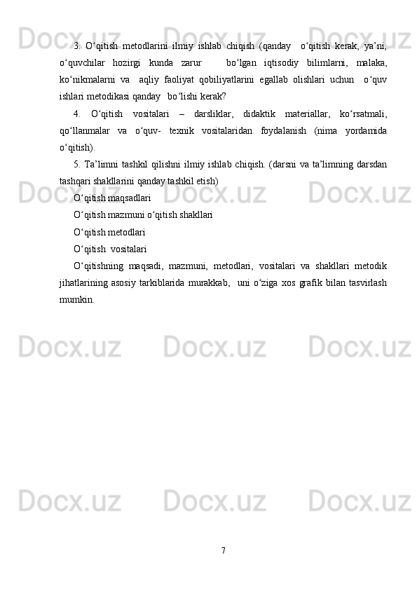 3.   O qitish   metodlarini   ilmiy   ishlab   chiqish   (qanday     o qitish   kerak,   ya’ni,ʻ ʻ
o quvchilar   hozirgi   kunda   zarur       bo lgan   iqtisodiy   bilimlarni,   malaka,	
ʻ ʻ
ko nikmalarni   va     aqliy   faoliyat   qobiliyatlarini   egallab   olishlari   uchun     o quv
ʻ ʻ
ishlari metodikasi qanday   bo lishi kerak?	
ʻ
4.   O qitish   vositalari   –   darsliklar,   didaktik   materiallar,   ko rsatmali,	
ʻ ʻ
qo llanmalar   va   o quv-   texnik   vositalaridan   foydalanish   (nima   yordamida	
ʻ ʻ
o qitish).
ʻ
5.   Т a’limni  tashkil  qilishni  ilmiy ishlab chiqish. (darsni  va ta’limning darsdan
tashqari shakllarini qanday tashkil etish)
O qitish maqsadlari  	
ʻ
O qitish mazmuni o qitish shakllari
ʻ ʻ
O qitish metodlari 
ʻ
O qitish  vositalari
ʻ
O qitishning   maqsadi,   mazmuni,   metodlari,   vositalari   va   shakllari   metodik
ʻ
jihatlarining   asosiy   tarkiblarida   murakkab,     uni   o ziga   xos   grafik   bilan   tasvirlash	
ʻ
mumkin.
7