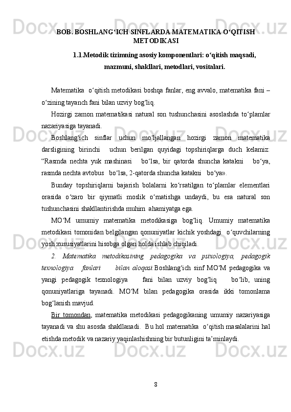 BOB. BOSHLANG ICH SINFLARDA MATEMATIKA O QITISHʻ ʻ
METODIKASI
1.1.Metodik tizimning asosiy komponentlari: o qitish maqsadi,	
ʻ
mazmuni, shakllari, metodlari, vositalari.
Matematika   o qitish metodikasi boshqa fanlar, eng avvalo, matematika fani –	
ʻ
o zining tayanch fani bilan uzviy bog liq.	
ʻ ʻ
Hozirgi   zamon   matematikasi   natural   son   tushunchasini   asoslashda   to plamlar	
ʻ
nazariyasiga tayanadi.
Boshlang ich   sinflar   uchun   mo ljallangan   hozirgi   zamon   matematika	
ʻ ʻ
darsligining   birinchi     uchun   berilgan   quyidagi   topshiriqlarga   duch   kelamiz:
“Rasmda   nechta   yuk   mashinasi       bo lsa,   bir   qatorda   shuncha   katakni       bo ya,	
ʻ ʻ
rasmda nechta avtobus   bo lsa, 2-qatorda shuncha katakni   bo ya».	
ʻ ʻ
Bunday   topshiriqlarni   bajarish   bolalarni   ko rsatilgan   to plamlar   elementlari	
ʻ ʻ
orasida   o zaro   bir   qiymatli   moslik   o rnatishga   undaydi,   bu   esa   natural   son	
ʻ ʻ
tushunchasini shakllantirishda muhim  ahamiyatga ega.
MO M   umumiy   matematika   metodikasiga   bog liq.   Umumiy   matematika	
ʻ ʻ
metodikasi   tomonidan  belgilangan   qonuniyatlar   kichik   yoshdagi     o quvchilarning	
ʻ
yosh xususiyatlarini hisobga olgan holda ishlab chiqiladi.
2.   Matematika   metodikasining   pedagogika   va   psixologiya,   pedagogik
texnologiya       fanlari           bilan   aloqasi. Boshlang ich   sinf   MO M   pedagogika   va	
ʻ ʻ
yangi   pedagogik   texnologiya       fani   bilan   uzviy   bog liq       bo lib,   uning	
ʻ ʻ
qonuniyatlariga   tayanadi.   MO M   bilan   pedagogika   orasida   ikki   tomonlama	
ʻ
bog lanish mavjud.	
ʻ
Bir   tomondan ,   matematika   metodikasi   pedagogikaning   umumiy   nazariyasiga
tayanadi va shu asosda shakllanadi.   Bu hol matematika   o qitish masalalarini hal	
ʻ
etishda metodik va nazariy yaqinlashishning bir butunligini ta’minlaydi.
8
