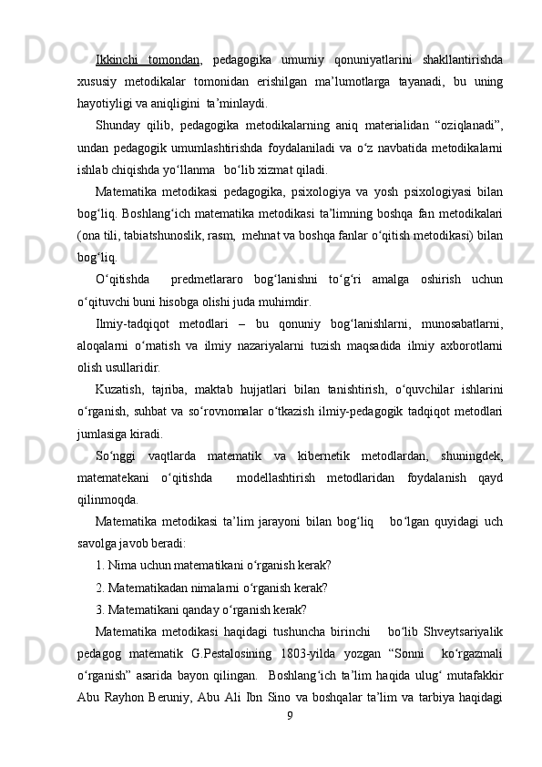 Ikkinchi   tomondan ,   pedagogika   umumiy   qonuniyatlarini   shakllantirishda
xususiy   metodikalar   tomonidan   erishilgan   ma’lumotlarga   tayanadi,   bu   uning
hayotiyligi va aniqligini  ta’minlaydi.
Shunday   qilib,   pedagogika   metodikalarning   aniq   materialidan   “oziqlanadi”,
undan   pedagogik   umumlashtirishda   foydalaniladi   va   o z   navbatida   metodikalarniʻ
ishlab chiqishda yo llanma   bo lib xizmat qiladi.	
ʻ ʻ
Matematika   metodikasi   pedagogika,   psixologiya   va   yosh   psixologiyasi   bilan
bog liq.   Boshlang ich   matematika   metodikasi   ta’limning   boshqa   fan   metodikalari	
ʻ ʻ
(ona tili, tabiatshunoslik, rasm,  mehnat va boshqa fanlar o qitish metodikasi) bilan	
ʻ
bog liq.	
ʻ
O qitishda     predmetlararo   bog lanishni   to g ri   amalga   oshirish   uchun
ʻ ʻ ʻ ʻ
o qituvchi buni hisobga olishi juda muhimdir.	
ʻ
Ilmiy-tadqiqot   metodlari   –   bu   qonuniy   bog lanishlarni,   munosabatlarni,	
ʻ
aloqalarni   o rnatish   va   ilmiy   nazariyalarni   tuzish   maqsadida   ilmiy   axborotlarni	
ʻ
olish usullaridir.
Kuzatish,   tajriba,   maktab   hujjatlari   bilan   tanishtirish,   o quvchilar   ishlarini	
ʻ
o rganish,   suhbat   va   so rovnomalar   o tkazish   ilmiy-pedagogik   tadqiqot   metodlari	
ʻ ʻ ʻ
jumlasiga kiradi.
So nggi   vaqtlarda   matematik   va   kibernetik   metodlardan,   shuningdek,	
ʻ
matematekani   o qitishda     modellashtirish   metodlaridan   foydalanish   qayd	
ʻ
qilinmoqda.
Matematika   metodikasi   ta’lim   jarayoni   bilan   bog liq       bo lgan   quyidagi   uch	
ʻ ʻ
savolga javob beradi:
1. Nima uchun matematikani o rganish kerak?	
ʻ
2. Matematikadan nimalarni o rganish kerak?
ʻ
3. Matematikani qanday o rganish kerak?	
ʻ
Matematika   metodikasi   haqidagi   tushuncha   birinchi       bo lib   Shveytsariyalik	
ʻ
pedagog   matematik   G.Pestalosining   1803-yilda   yozgan   “Sonni     ko rgazmali	
ʻ
o rganish”   asarida   bayon   qilingan.     Boshlang ich   ta’lim   haqida   ulug   mutafakkir	
ʻ ʻ ʻ
Abu   Rayhon   Beruniy,   Abu   Ali   Ibn   Sino   va   boshqalar   ta’lim   va   tarbiya   haqidagi
9 