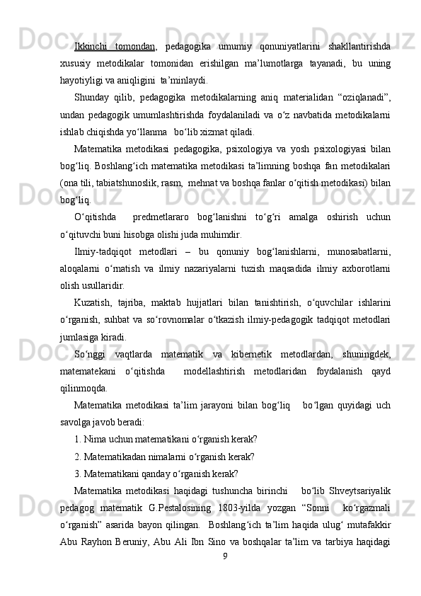 Ikkinchi   tomondan ,   pedagogika   umumiy   qonuniyatlarini   shakllantirishda
xususiy   metodikalar   tomonidan   erishilgan   ma’lumotlarga   tayanadi,   bu   uning
hayotiyligi va aniqligini  ta’minlaydi.
Shunday   qilib,   pedagogika   metodikalarning   aniq   materialidan   “oziqlanadi”,
undan   pedagogik   umumlashtirishda   foydalaniladi   va   o z   navbatida   metodikalarniʻ
ishlab chiqishda yo llanma   bo lib xizmat qiladi.	
ʻ ʻ
Matematika   metodikasi   pedagogika,   psixologiya   va   yosh   psixologiyasi   bilan
bog liq.   Boshlang ich   matematika   metodikasi   ta’limning   boshqa   fan   metodikalari	
ʻ ʻ
(ona tili, tabiatshunoslik, rasm,  mehnat va boshqa fanlar o qitish metodikasi) bilan	
ʻ
bog liq.	
ʻ
O qitishda     predmetlararo   bog lanishni   to g ri   amalga   oshirish   uchun
ʻ ʻ ʻ ʻ
o qituvchi buni hisobga olishi juda muhimdir.	
ʻ
Ilmiy-tadqiqot   metodlari   –   bu   qonuniy   bog lanishlarni,   munosabatlarni,	
ʻ
aloqalarni   o rnatish   va   ilmiy   nazariyalarni   tuzish   maqsadida   ilmiy   axborotlarni	
ʻ
olish usullaridir.
Kuzatish,   tajriba,   maktab   hujjatlari   bilan   tanishtirish,   o quvchilar   ishlarini	
ʻ
o rganish,   suhbat   va   so rovnomalar   o tkazish   ilmiy-pedagogik   tadqiqot   metodlari	
ʻ ʻ ʻ
jumlasiga kiradi.
So nggi   vaqtlarda   matematik   va   kibernetik   metodlardan,   shuningdek,	
ʻ
matematekani   o qitishda     modellashtirish   metodlaridan   foydalanish   qayd	
ʻ
qilinmoqda.
Matematika   metodikasi   ta’lim   jarayoni   bilan   bog liq       bo lgan   quyidagi   uch	
ʻ ʻ
savolga javob beradi:
1. Nima uchun matematikani o rganish kerak?	
ʻ
2. Matematikadan nimalarni o rganish kerak?
ʻ
3. Matematikani qanday o rganish kerak?	
ʻ
Matematika   metodikasi   haqidagi   tushuncha   birinchi       bo lib   Shveytsariyalik	
ʻ
pedagog   matematik   G.Pestalosining   1803-yilda   yozgan   “Sonni     ko rgazmali	
ʻ
o rganish”   asarida   bayon   qilingan.     Boshlang ich   ta’lim   haqida   ulug   mutafakkir	
ʻ ʻ ʻ
Abu   Rayhon   Beruniy,   Abu   Ali   Ibn   Sino   va   boshqalar   ta’lim   va   tarbiya   haqidagi
9