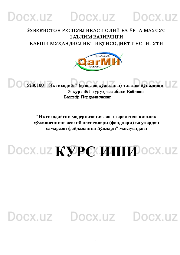  
 
ЎЗБЕКИСТОН РЕСПУБЛИКАСИ ОЛИЙ ВА ЎРТА МАХСУС 
ТАЪЛИМ ВАЗИРЛИГИ 
ҚАРШИ МУҲАНДИСЛИК – ИҚТИСОДИЁТ ИНСТИТУТИ 
 
   
 
 
5230100- “Иқтисодиёт” (қишлоқ хўжалиги) таълим йўналиши 
 3-курс 361-гуруҳ талабаси  Қобилов 
Бахтиёр Пардаевичнинг 
 
 
 
“ Иқтисодиётни модернизациялаш шароитида қишлоқ
хўжалигининг асосий воситалари (фондлари) ва улардан
самарали фойдаланиш йўллари ” мавзусидаги 
КУРС ИШИ 
 
 
 
 
 
 
 
 
 
 
 
 
 
 
  1   