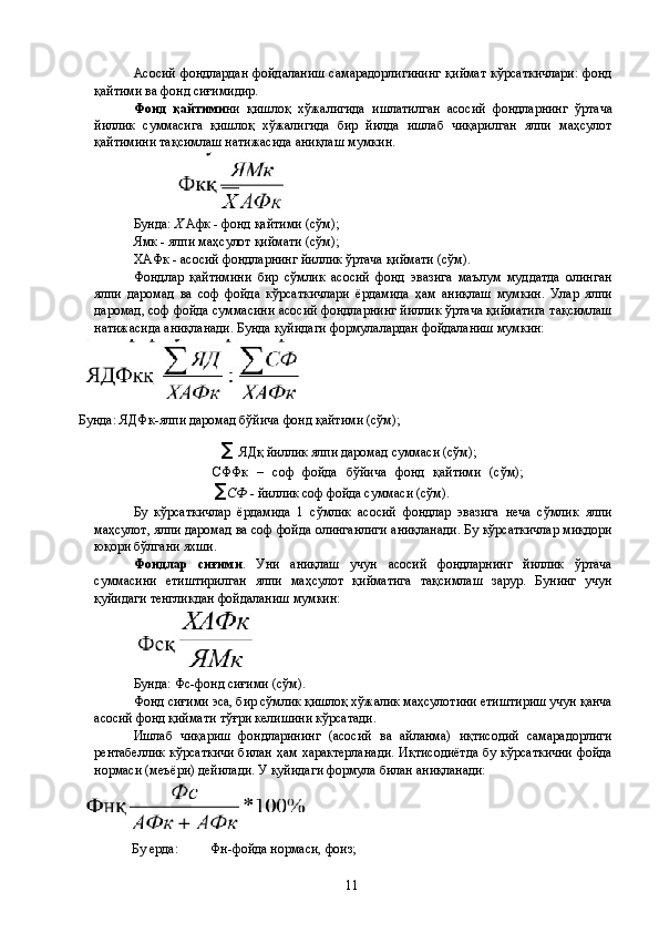 Асосий фондлардан  фойдаланиш  самарадорлигининг  қиймат  кўрсаткичлари:  фонд
қайтими ва фонд сиғимидир. 
Фонд   қайтими ни   қишлоқ   хўжалигида   ишлатилган   асосий   фондларнинг   ўртача
йиллик   суммасига   қишлоқ   хўжалигида   бир   йилда   ишлаб   чиқарилган   ялпи   маҳсулот
қайтимини тақсимлаш натижасида аниқлаш мумкин. 
 
Бунда:  X  Афк - фонд қайтими (сўм); 
Ямк - ялпи маҳсулот қиймати (сўм); 
ХАФк - асосий фондларнинг йиллик ўртача қиймати (сўм). 
Фондлар   қайтимини   бир   сўмлик   асосий   фонд   эвазига   маълум   муддатда   олинган
ялпи   даромад   ва   соф   фойда   кўрсаткичлари   ёрдамида   ҳам   аниқлаш   мумкин.   Улар   ялпи
даромад, соф фойда суммасини асосий фондларнинг йиллик ўртача қийматига тақсимлаш
натижасида аниқланади. Бунда қуйидаги формулалардан фойдаланиш мумкин: 
Бунда:  ЯДФк-ялпи даромад бўйича фонд қайтими (сўм); 
   ∑ ЯДқ йиллик ялпи даромад суммаси (сўм); 
СФФк   –   соф   фойда   бўйича   фонд   қайтими   (сўм);
∑ СФ  - йиллик соф фойда суммаси (сўм). 
Бу   кўрсаткичлар   ёрдамида   1   сўмлик   асосий   фондлар   эвазига   неча   сўмлик   ялпи
маҳсулот, ялпи даромад ва соф фойда олинганлиги аниқланади. Бу кўрсаткичлар миқдори
юқори бўлгани яхши. 
Фондлар   сиғими .   Уни   аниқлаш   учун   асосий   фондларнинг   йиллик   ўртача
суммасини   етиштирилган   ялпи   маҳсулот   қийматига   тақсимлаш   зарур.   Бунинг   учун
қуйидаги тенгликдан фойдаланиш мумкин: 
Бунда: Фс-фонд сиғими (сўм). 
Фонд сиғими эса, бир сўмлик қишлоқ хўжалик маҳсулотини етиштириш учун қанча
асосий фонд қиймати тўғри келишини кўрсатади. 
Ишлаб   чиқариш   фондларининг   (асосий   ва   айланма)   иқтисодий   самарадорлиги
рентабеллик  кўрсаткичи билан ҳам характерланади.  Иқтисодиётда  бу кўрсаткични  фойда
нормаси (меъёри) дейилади. У қуйидаги формула билан аниқланади: 
Бу ерда:  Фн-фойда нормаси, фоиз; 
  11   