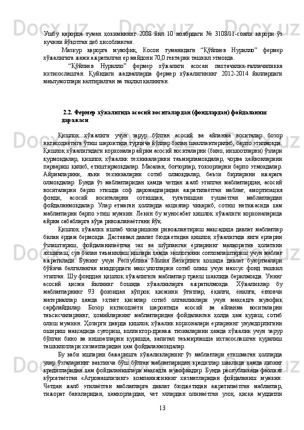 Ушбу   қарорда   туман   ҳокимининг   2008   йил   10   ноябрдаги   №   3108/11-сонли   қарори   ўз
кучини йўқотган деб ҳисобланган. 
Мазкур   қарорга   мувофиқ,   Косон   туманидаги   “Қўйлиев   Нурилло”   фермер
хўжалигига жами ажратилган ер майдони 70,0 гектарни ташкил этмоқда. 
  “Қўйлиев   Нурилло”   фермер   хўжалиги   асосан   пахтачилик-ғаллачиликка
ихтисослашган.   Қуйидаги   жадвалларда   фермер   хўжалигининг   2012-2014   йиллардаги
маълумотлари келтирилган ва таҳлил қилинган. 
 
 
 
  2.2. Фермер хўжалигида асосий воситалардан (фондлардан) фойдаланиш 
даражаси 
 
Қишлоқ   хўжалиги   учун   зарур   бўлган   асосий   ва   айланма   воситалар   бозор
иқтисодиётига ўтиш шароитида турлича йўллар билан шакллантирилиб, барпо этилмоқда.
Қишлоқ хўжалигидаги корхоналар айрим асосий воситаларни (бино, иншоотларни) ўзлари
қурмоқдалар,   қишлоқ   хўжалик   техникаларини   таъмирламоқдалар,   чорва   ҳайвонларини
парвариш   қилиб,   етиштирмоқдалар.   Масалан,   боғзорлар,   токзорларни   барпо   этмоқдалар.
Айримларини,   яъни   техникаларни   сотиб   олмоқдалар,   баъзи   бирларини   ижарага
олмоқдалар.   Бунда   ўз   маблағларидан   ҳамда   четдан   жалб   этилган   маблағлардан,   асосий
воситаларни   барпо   этишда   соф   даромадларидан   ажратилаётган   маблағ,   амортизация
фонди,   асосий   воситаларни   сотишдан,   тугатишдан   тушаётган   маблағлардан
фойдаланмоқдалар.   Улар   етмаган   ҳолларда   акциялар   чиқариб,   сотиш   натижасида   ҳам
маблағларни   барпо   этиш   мумкин.   Лекин   бу   муносабат   қишлоқ   хўжалиги   корхоналарида
айрим сабабларга кўра ривожланаётгани йўқ. 
Қишлоқ   хўжалик   ишлаб   чиқаришини   ривожлантириш   мақсадида   давлат   маблағлар
билан   ёрдам   бермоқда.   Даставвал   давлат   бюджетидан   қишлоқ   хўжалигида   янги   ерларни
ўзлаштириш,   фойдаланилаётган   зах   ва   шўрланган   ерларнинг   мелиоратив   ҳолатини
яхшилаш, сув билан таъминлаш ишлари ҳамда экологияни соғломлаштириш учун маблағ
ажратилади.   Бунинг   учун   Республика   Молия   Вазирлиги   қошида   давлат   буюртмалари
бўйича   белгиланган   миқдордаги   маҳсулотларни   сотиб   олиш   учун   махсус   фонд   ташкил
этилган.   Шу  фонддан  қишлоқ   хўжалигига   маблағлар   транш  шаклида   берилмоқда.   Унинг
асосий   қисми   йилнинг   бошида   хўжаликларга   ажратилмоқда.   Хўжаликлар   бу
маблағларнинг   93   фоизидан   кўпроқ   қисмини   ўғитлар,   ёқилғи,   ёнилғи,   ёғловчи
материаллар   ҳамда   эҳтиёт   қисмлар   сотиб   олганликлари   учун   мақсадга   мувофиқ
сарфлайдилар.   Бозор   иқтисодиёти   шароитида   асосий   ва   айланма   воситаларни
таъсисчиларнинг,   ҳомийларнинг   маблағларидан   фойдаланган   ҳолда   ҳам   қуриш,   сотиб
олиш   мумкин.   Ҳозирги   даврда   қишлоқ   хўжалик   корхоналари   ерларнинг   унумдорлигини
ошириш   мақсадида   суғориш,   коллектор-дренаж   тизимларини   ҳамда   хўжалик   учун   зарур
бўлган   бино   ва   иншоатларни   қуришда,   капитал   таъмирлашда   ихтисослашган   қурилиш
ташкилотлари хизматларидан ҳам фойдаланмоқдалар. 
Бу   каби   ишларни   бажаришга   хўжаликларнинг   ўз   маблағлари   етишмаган   ҳолларда
улар   ўзгаларнинг   вақтинча   бўш   бўлган   маблағларидан   кредитлар   шаклида   ҳамда   лизинг
кредитларидан ҳам фойдаланишлари мақсадга  мувофиқдир. Бунда республикада фаолият
кўрсатаётган   «Агромашлизинг»   компаниясининг   хизматларидан   фойдаланиш   мумкин.
Четдан   жалб   этилаётган   маблағларга   давлат   бюджетидан   ажратилаётган   маблағлар,
тижорат   банкларидан,   ҳамкорлардан,   чет   эллардан   олинаётган   узоқ,   қисқа   муддатли
  13   