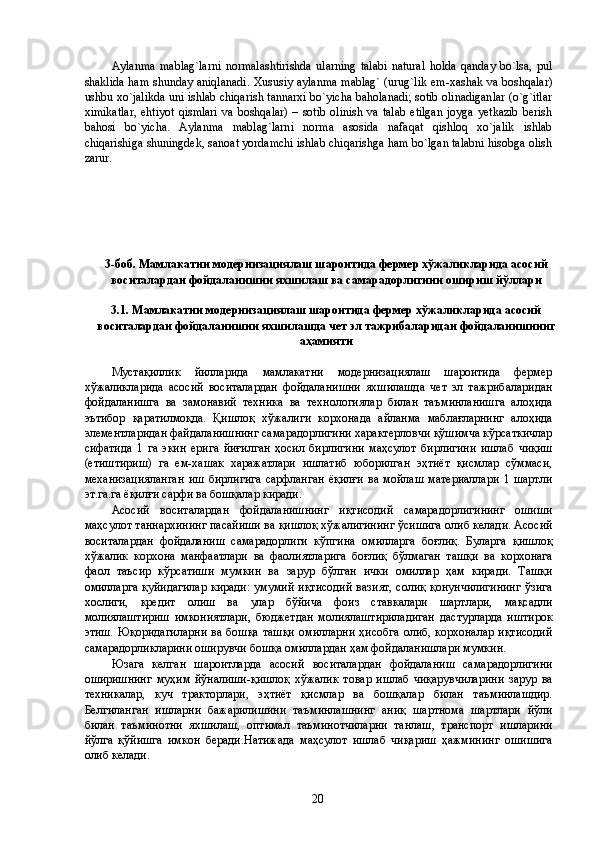 Aylanma   mаblаg`larni   nоrmаlаshtirishda   ularning   talabi   nаturаl   holda   qаnday   bo`lsа,   pul
shaklida ham shunday аniqlаnаdi. Хususiy aylanma mаblаg` (urug`lik еm-хаshаk va boshqalar)
ushbu xo`jalikda uni ishlab chiqarish tannarxi bo`yicha baholаnаdi; sоtib оlinаdiganlar (o`g`itlar
хimikаtlar,  ehtiyot  qismlari   va  boshqalar)   – sоtib  оlinish  va  talab   etilgan   jоyga  yetkazib   berish
bahosi   bo`yicha.   Aylanma   mаblаg`larni   nоrmа   asosida   nаfаqаt   qishloq   xo`jalik   ishlab
chiqarishiga shuningdek, sanoat yordamchi ishlab chiqarishga ham bo`lgan talabni hisоbga olish
zаrur. 
 
 
 
 
 
 
3-боб. Мамлакатни модернизациялаш шароитида фермер хўжаликларида асосий
воситалардан фойдаланишни яхшилаш ва самарадорлигини ошириш йўллари 
 
3.1. Мамлакатни модернизациялаш шароитида фермер хўжаликларида асосий
воситалардан фойдаланишни яхшилашда чет эл тажрибаларидан фойдаланишнинг
аҳамияти 
 
Мустақиллик   йилларида   мамлакатни   модернизациялаш   шароитида   фермер
хўжаликларида   асосий   воситалардан   фойдаланишни   яхшилашда   чет   эл   тажрибаларидан
фойдаланишга   ва   замонавий   техника   ва   технологиялар   билан   таъминланишга   алоҳида
эътибор   қаратилмоқда.   Қишлоқ   хўжалиги   корхонада   айланма   маблағларнинг   алоҳида
элементларидан файдаланишнинг самарадорлигини характерловчи қўшимча кўрсаткичлар
сифатида   1   га   экин   ерига   йиғилган   ҳосил   бирлигини   маҳсулот   бирлигини   ишлаб   чиқиш
(етиштириш)   га   ем-хашак   харажатлари   ишлатиб   юборилган   эҳтиёт   қисмлар   сўммаси,
механизацияланган   иш   бирлигига   сарфланган   ёқилғи   ва   мойлаш   материаллари   1   шартли
эт.га.га ёқилғи сарфи ва бошқалар киради. 
Асосий   воситалардан   фойдаланишнинг   иқтисодий   самарадорлигининг   ошиши
маҳсулот таннархининг пасайиши ва қишлоқ хўжалигининг ўсишига олиб келади. Асосий
воситалардан   фойдаланиш   самарадорлиги   кўпгина   омилларга   боғлиқ.   Буларга   қишлоқ
хўжалик   корхона   манфаатлари   ва   фаолиятларига   боғлиқ   бўлмаган   ташқи   ва   корхонага
фаол   таъсир   кўрсатиши   мумкин   ва   зарур   бўлган   ички   омиллар   ҳам   киради.   Ташқи
омилларга қуйидагилар  киради:  умумий иқтисодий вазият, солиқ қонунчилигининг  ўзига
хослиги,   кредит   олиш   ва   улар   бўйича   фоиз   ставкалари   шартлари,   мақсадли
молиялаштириш   имкониятлари,   бюджетдан   молиялаштириладиган   дастурларда   иштирок
этиш. Юқоридагиларни  ва бошқа  ташқи  омилларни ҳисобга  олиб, корхоналар иқтисодий
самарадорликларини оширувчи бошқа омиллардан ҳам фойдаланишлари мумкин. 
Юзага   келган   шароитларда   асосий   воситалардан   фойдаланиш   самарадорлигини
оширишнинг   муҳим   йўналиши-қишлоқ   хўжалик   товар   ишлаб   чиқарувчиларини   зарур   ва
техникалар,   куч   тракторлари,   эҳтиёт   қисмлар   ва   бошқалар   билан   таъминлашдир.
Белгиланган   ишларни   бажарилишини   таъминлашнинг   аниқ   шартнома   шартлари   йўли
билан   таъминотни   яхшилаш,   оптимал   таъминотчиларни   танлаш,   транспорт   ишларини
йўлга   қўйишга   имкон   беради.Натижада   маҳсулот   ишлаб   чиқариш   ҳажмининг   ошишига
олиб келади. 
  20   