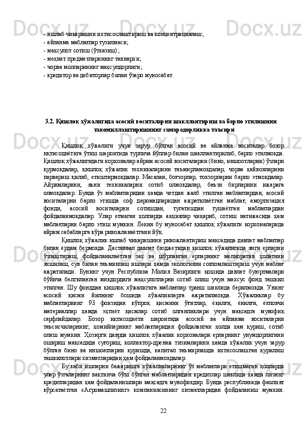 - ишлаб чиқаришни ихтисослаштириш ва концентрациялаш; 
- айланма маблағлар тузилмаси; 
- маҳсулот сотиш (ўтказиш); 
- меҳнат предметларининг таннархи; 
- чорва молларининг маҳсулдорлиги; 
- кредитор ва дебиторлар билан ўзаро муносабат. 
 
 
 
 
3.2. Қишлоқ хўжалигида асосий воситаларни шакллантириш ва барпо этилишини 
такомиллаштиришнинг самарадорликка таъсири  
 
Қишлоқ   хўжалиги   учун   зарур   бўлган   асосий   ва   айланма   воситалар   бозор
иқтисодиётига ўтиш шароитида турлича йўллар билан шакллантирилиб, барпо этилмоқда.
Қишлоқ хўжалигидаги корхоналар айрим асосий воситаларни (бино, иншоотларни) ўзлари
қурмоқдалар,   қишлоқ   хўжалик   техникаларини   таъмирламоқдалар,   чорва   ҳайвонларини
парвариш   қилиб,   етиштирмоқдалар.   Масалан,   боғзорлар,   токзорларни   барпо   этмоқдалар.
Айримларини,   яъни   техникаларни   сотиб   олмоқдалар,   баъзи   бирларини   ижарага
олмоқдалар.   Бунда   ўз   маблағларидан   ҳамда   четдан   жалб   этилган   маблағлардан,   асосий
воситаларни   барпо   этишда   соф   даромадларидан   ажратилаётган   маблағ,   амортизация
фонди,   асосий   воситаларни   сотишдан,   тугатишдан   тушаётган   маблағлардан
фойдаланмоқдалар.   Улар   етмаган   ҳолларда   акциялар   чиқариб,   сотиш   натижасида   ҳам
маблағларни   барпо   этиш   мумкин.   Лекин   бу   муносабат   қишлоқ   хўжалиги   корхоналарида
айрим сабабларга кўра ривожланаётгани йўқ. 
Қишлоқ хўжалик ишлаб чиқаришини ривожлантириш мақсадида давлат маблағлар
билан   ёрдам   бермоқда.   Даставвал   давлат   бюджетидан   қишлоқ   хўжалигида   янги   ерларни
ўзлаштириш,   фойдаланилаётган   зах   ва   шўрланган   ерларнинг   мелиоратив   ҳолатини
яхшилаш, сув билан таъминлаш ишлари ҳамда экологияни соғломлаштириш учун маблағ
ажратилади.   Бунинг   учун   Республика   Молия   Вазирлиги   қошида   давлат   буюртмалари
бўйича   белгиланган   миқдордаги   маҳсулотларни   сотиб   олиш   учун   махсус   фонд   ташкил
этилган.   Шу   фонддан   қишлоқ   хўжалигига   маблағлар   транш   шаклида   берилмоқда.   Унинг
асосий   қисми   йилнинг   бошида   хўжаликларга   ажратилмоқда.   Хўжаликлар   бу
маблағларнинг   93   фоизидан   кўпроқ   қисмини   ўғитлар,   ёқилғи,   ёнилғи,   ёғловчи
материаллар   ҳамда   эҳтиёт   қисмлар   сотиб   олганликлари   учун   мақсадга   мувофиқ
сарфлайдилар.   Бозор   иқтисодиёти   шароитида   асосий   ва   айланма   воситаларни
таъсисчиларнинг,   ҳомийларнинг   маблағларидан   фойдаланган   ҳолда   ҳам   қуриш,   сотиб
олиш   мумкин.   Ҳозирги   даврда   қишлоқ   хўжалик   корхоналари   ерларнинг   унумдорлигини
ошириш   мақсадида   суғориш,   коллектор-дренаж   тизимларини   ҳамда   хўжалик   учун   зарур
бўлган   бино   ва   иншоатларни   қуришда,   капитал   таъмирлашда   ихтисослашган   қурилиш
ташкилотлари хизматларидан ҳам фойдаланмоқдалар. 
Бу   каби   ишларни   бажаришга   хўжаликларнинг   ўз   маблағлари   етишмаган   ҳолларда
улар   ўзгаларнинг   вақтинча   бўш   бўлган   маблағларидан   кредитлар   шаклида   ҳамда   лизинг
кредитларидан ҳам фойдаланишлари мақсадга мувофиқдир. Бунда республикада фаолият
кўрсатаётган   «Агромашлизинг»   компаниясининг   хизматларидан   фойдаланиш   мумкин.
  22   