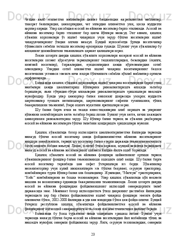 Четдан   жалб   этилаётган   маблағларга   давлат   бюджетидан   ажратилаётган   маблағлар,
тижорат   банкларидан,   ҳамкорлардан,   чет   эллардан   олинаётган   узоқ,   қисқа   муддатли
қарзлар киради. Улар ҳисобидан асосий ва айланма воситалар барпо этилмоқда. Асосий ва
айланма   воситалар   барпо   этишнинг   бир   қанча   йўллари   мавжуд.   Энг   аввало,   қишлоқ
хўжалик   корхоналари   ўз   ишлаб   чиқариши   учун   зарур   бўлган   воситаларни   ишлаб
чиқарувчиларнинг   ўзидан   олгани   маъқул.   Бундай   муносабатда   ўртада   воситачилар
бўлмаслиги сабабли тегишли воситалар арзонроққа тушади. Шунинг учун хўжаликлар бу
алоқанинг доимийлигини таъминлашга ҳаракат қилишлари керак. 
Лекин  ҳозирги  даврда   қишлоқ  хўжалиги   корхоналари  аксарият  асосий  ва  айланма
воситаларни   хизмат   кўрсатувчи   тармоқларнинг   ташкилотларидан,   базалардан   (ёқилғи,
кимёвий   воситалар),   биржалардан,   аукционлардан   ҳамда   кўргазмалардан   сотиб
олмоқдалар.   Улардан   сотиб   олинаётган   ишлаб   чиқариш   воситаларининг   баҳоси
воситачилик устамаси эвазига анча юқори бўлганлиги сабабли кўплаб маблағлар ортиқча
сарфланмоқда. 
Келажакда қишлоқ хўжалик корхоналари ишлаб чиқариш воситаларини барпо этиш
манбалари   ҳамда   шакллантириш   йўлларини   ривожлантиришга   алоҳида   эътибор
беришлари,   яъни   тўғридан-тўғри   алоқаларни   ривожлантиришга   эришишлари   мақсадга
мувофиқдир.   Бунда   улар   ҳамкорлар   билан   имконият   доирасида   узоқроқ   муддатга
шартномалар   тузишга   интилишлари,   шартномаларнинг   сифатли   тузилишини,   тўлиқ
бажарилишини таъминлаб, ўзаро ишонч муҳитини яратишлари керак. 
Шу   билан   бирга   ички   ва   ташқи   инвестицияларни   олиб   киришга   ва   уларнинг
кўламини кенгайтиришга катта эътибор бериш лозим. Бунинг учун катта, кичик ҳажмдаги
ҳамкорликни   ривожлантириш   зарур.   Шу   йўллар   билан   тармоқ   ва   хўжалик   раҳбарлари
асосий ва айланма воситаларга бўлган талабини қондиришга эришишлари мумкин. 
 
Қишлоқ   хўжалигида   бозор   иқтисодиёти   шакллантирилаётган   йилларда   тармоқда
мавжуд   бўлган   асосий   воситалар   ҳамда   фойдаланилаётган   айланма   воситаларнинг
миқдори камайганлиги, тармоқ шу воситалар билан етарли даражада таъминланмаганлиги
бизга олдинги бобдан маълум. Лекин, эслатиб ўтиш керакки, шундай вазиятда тармоқдаги
мавжуд асосий ва айланма воситаларнинг қиймати йилдан-йилга ошиб бормоқда. 
Қишлоқ   хўжалиги   асосий   ва   айланма   фондлари   қийматининг   ортиши   тармоқ
хўжаликларининг   фондлар   билан   таъминланиши   ошишига   олиб   келди.   Шу   билан   бирга
асосий   воситалар   таркибида   ҳам   сифат   ўзгаришлари   юз   берди.   Хўжаликлар
механизаторлар   учун   қулай   имкониятларга   эга   бўлган   бақувват,   серунум   тракторлар,
комбайнларни турли йўллар билан ола бошладилар. Жумладан, “Магнум” тракторларини,
“Кейс”   комбайнларини   ва   бошқа   техникаларни.   Улар   қишлоқ   хўжалигида   қўл   меҳнати
машина   ва механизмлар   ёрдамида   бажарилишини  таъминламоқда.   Лекин   ҳозирги  даврда
асосий   ва   айланма   фондлардан   фойдаланишнинг   иқтисодий   самарадорлиги   талаб
даражасида   эмас.   Мамлакат   бозор   иқтисодиётига   ўтиш   даврининг   дастлабки   йилларида
тармоқдаги   ҳар   бир   сўмлик   фойдаланилган   ишлаб   чиқариш   фондлари   эвазига   фойда
олинмаган бўлса, 2002-2008 йилларда жуда кам миқдорда бўлса ҳам фойда олиган. Бундай
ўзгариш   республика   қишлоқ   хўжалигида   фойдаланилаётган   асосий   ва   айланма
фондларнинг иқтисодий самарадорлиги аста-секин юксалаётганлигидан далолат беради. 
Келажакда   бу   ўсиш   суръатини   янада   оширишга   эришиш   лозим.   Бунинг   учун
тармоқда  мавжуд бўлган  барча  асосий  ва айланма  воситалардан  йил  мобайнида  тўлиқ  ва
мақсадга   мувофиқ   самарали   фойдаланиш   зарур.   Янги,   серунум   техникалардан,   самарали
  23   