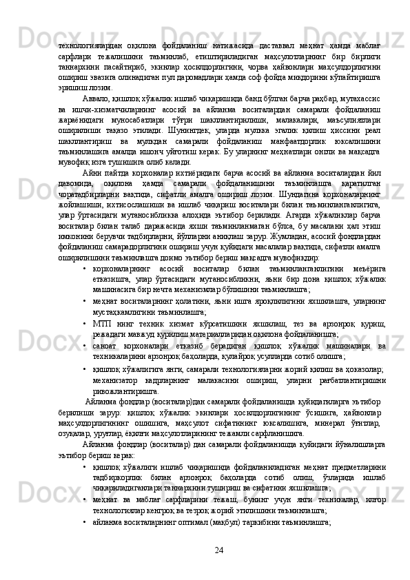 технологиялардан   оқилона   фойдаланиш   натижасида   даставвал   меҳнат   ҳамда   маблағ
сарфлари   тежалишини   таъминлаб,   етиштириладиган   маҳсулотларнинг   бир   бирлиги
таннархини   пасайтириб,   экинлар   ҳосилдорлигини,   чорва   ҳайвонлари   маҳсулдорлигини
ошириш эвазига олинадиган пул даромадлари ҳамда соф фойда миқдорини кўпайтиришга
эришиш лозим. 
Аввало, қишлоқ хўжалик ишлаб чиқаришида банд бўлган барча раҳбар, мутахассис
ва   ишчи-хизматчиларнинг   асосий   ва   айланма   воситалардан   самарали   фойдаланиш
жараёнидаги   муносабатлари   тўғри   шакллантирилиши,   малакалари,   маъсулиятлари
оширилиши   тақазо   этилади.   Шунингдек,   уларда   мулкка   эгалик   қилиш   ҳиссини   реал
шакллантириш   ва   мулкдан   самарали   фойдаланиш   манфаатдорлик   юксалишини
таъминлашига  амалда ишонч  уйғотиш  керак. Бу уларнинг  меҳнатлари  онгли ва мақсадга
мувофиқ изга тушишига олиб келади. 
Айни   пайтда   корхоналар   ихтиёридаги   барча   асосий   ва   айланма   воситалардан   йил
давомида,   оқилона   ҳамда   самарали   фойдаланишини   таъминлашга   қаратилган
чоратадбирларни   вақтида,   сифатли   амалга   ошириш   лозим.   Шундагина   корхоналарнинг
жойлашиши,   ихтисослашиши   ва   ишлаб   чиқариш   воситалари   билан   таъминланганлигига,
улар   ўртасидаги   мутаносибликка   алоҳида   эътибор   берилади.   Агарда   хўжаликлар   барча
воситалар   билан   талаб   даражасида   яхши   таъминланмаган   бўлса,   бу   масалани   ҳал   этиш
имконини берувчи тадбирларни, йўлларни аниқлаш зарур. Жумладан, асосий фондлардан
фойдаланиш самарадорлигини ошириш учун қуйидаги масалалар вақтида, сифатли амалга
оширилишини таъминлашга доимо эътибор бериш мақсадга мувофиқдир: 
• корхоналарнинг   асосий   воситалар   билан   таъминланганлигини   меъёрига
етказишга,   улар   ўртасидаги   мутаносибликни,   яъни   бир   дона   қишлоқ   хўжалик
машинасига бир нечта механизмлар бўлишини таъминлашга; 
• меҳнат   воситаларнинг   ҳолатини,   яъни   ишга   яроқлилигини   яхшилашга,   уларнинг
мустаҳкамлигини таъминлашга; 
• МТП   нинг   техник   хизмат   кўрсатишини   яхшилаш,   тез   ва   арзонроқ   қуриш,
режадаги мавжуд қурилиш материалларидан оқилона фойдаланишга; 
• саноат   корхоналари   етказиб   берадиган   қишлоқ   хўжалик   машиналари   ва
техникаларини арзонроқ баҳоларда, қулайроқ усулларда сотиб олишга; 
• қишлоқ хўжалигига янги, самарали технологияларни жорий қилиш ва ҳоказолар;   
механизатор   кадрларнинг   малакасини   ошириш,   уларни   рағбатлантиришни
ривожлантиришга. 
  Айланма фондлар (воситалар)дан самарали фойдаланишда қуйидагиларга эътибор
берилиши   зарур:   қишлоқ   хўжалик   экинлари   ҳосилдорлигининг   ўсишига,   ҳайвонлар
маҳсулдорлигининг   ошишига,   маҳсулот   сифатининг   юксалишига,   минерал   ўғитлар,
озуқалар, уруғлар, ёқилғи маҳсулотларининг тежамли сарфланишига. 
Айланма фондлар  (воситалар)  дан самарали  фойдаланишда  қуйидаги  йўналишларга
эътибор бериш керак: 
• қишлоқ   хўжалиги   ишлаб   чиқаришида   фойдаланиладиган   меҳнат   предметларини
тадбиркорлик   билан   арзонроқ   баҳоларда   сотиб   олиш,   ўзларида   ишлаб
чиқариладиганлари таннархини тушириш ва сифатини яхшилашга; 
• меҳнат   ва   маблағ   сарфларини   тежаш,   бунинг   учун   янги   техникалар,   илғор
технологиялар кенгроқ ва тезроқ жорий этилишини таъминлашга; 
• айланма воситаларнинг оптимал (мақбул) таркибини таъминлашга; 
  24   