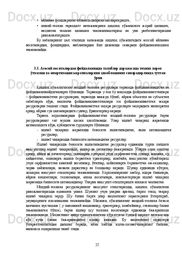 • айланма фондларнинг айланиш даврини қисқартиришга; 
• илмий-техник   тараққиёт   натижаларини   қишлоқ   хўжалигига   жорий   қилишга;   
меҳнатни   ташкил   қилишни   такомиллаштириш   ва   уни   рағбатлантиришни
ривожлантиришга. 
Бу   кабиларнинг   ҳал   этилиши   келажакда   қишлоқ   хўжалигидаги   асосий   айланма
воситалардан,   фондлардан,   маблағлардан   йил   давомида   самарали   фойдаланилишини
таъминлайди. 
 
 
 
3.3. Асосий воситалардан фойдаланишда талаблар даражасида техник қаров
ўтказиш ва амортизация ажратмаларини ҳисоблашнинг самарадорликда тутган
ўрни 
 
Қишлоқ хўжалигининг моддий-техника ресурслари тармоқда фойдаланиладиган ва
фойдаланилмайдиганларга  бўлинади. Тармоқда у ёки бу мақсадда фойдаланилаётганлари
–  фойдаланилаётган   ресурсларни,   тармоқда   мавжуд  бўлиб,   айрим   объектив   ва  субъектив
сабабларга   кўра,   вақтинча   фойдаланилмаётганлари   эса   фойдаланилмаётган   заҳира
ресурсларни ташкил этади. Фойдаланилаётган заҳира ресурсларга заҳирадаги мелиоратив
ерлар, айрим сув ҳавзаларидаги сувлар, ўрмонзорлар киради. 
Тармоқ   корхоналарида   фойдаланилаётган   моддий-техника   ресурслари   барча
ресурсларнинг   энг   муҳим   қисми   ҳисобланади.   Улар   ишлаб   чиқариш   жараёнида
қатнашишига кўра, қуйидагича гуруҳларга бўлинади: 
- ишлаб   чиқариш   жараёнида   бевосита   ишлатиладиган,   яъни   қатнашадиган
ресурслар; 
- ишлаб чиқаришда билвосита қатнашадиган ресурслар. 
Ишлаб   чиқаришда   бевосита   ишлатиладиган   ресурслар   ёрдамида   турли   хилдаги
маҳсулотлар   ишлаб   чиқарилади,   ишлар   ва   хизматлар   бажарилади.   Уларга   экин   экилган
ерлар, яйлов ва пичанзорлар, экинларни суғориш учун сарфланаётган сувлар, машина, ер
ҳайдаётган,   экинларга   ишлов   бераётган   тракторлар,   комбайн,   маҳсулотни   кўпайтириш
учун   сарфланаётган   кимёвий   воситалар,   ўғитлар,   ҳайвонларга   берилаётган   ем-хашаклар,
чорва   ҳайвонлари,   мевали   дарахтлар   ва   бошқалар   киради.   Шулар   ёрдамида   кўпроқ,
яхшироқ   маҳсулот   етиштириш   таъминланади.   Корхоналарнинг   омбор,   идора   бинолари,
айрим   иншоатлари,   техникалари,   алоқа   воситалари,   компьютерлари   ишлаб   чиқариш
жараёнида билвосита қатнашадилар. Уларни маҳсулот етиштиришга алоқаси чекланган. 
Моддий-техника   ресурсларининг   маҳсулот   етиштиришда,   қишлоқ   хўжалигини
ривожлантиришда   аҳамияти   улкан.   Шунинг   учун   уларни   яратиш,   барпо   этиш,   такрор
ишлаб   чиқариш   зарур.   Шу   билан   бирга   улар   меҳнатнинг   характерини   ўзгартириб,
унумдорлиги   юксалишини   таъминлайди.   Масалан,   хўжаликнинг   моддий-техника   базаси
қанчалик  мустаҳкам  ( у замонавий  машиналар,  тракторлар,  комбайнлар,  станоклар  билан
таъминланган   бўлса),   барча   ишлар   шу   техника   воситалари   ёрдамида   бажарилиши
таъминланади. Меҳнатнинг индустрлашганлигини кўрсатувчи бундай шароит натижасида
қўл   кучи   билан   бажариладиган   ишлар   камаяди.   Бу   меҳнатнинг   характери
ўзгараётганлигидан   далолат   беради,   айни   пайтда   ишчи-хизматчиларнинг   билими,
малакаси оширилиши талаб этади. 
  25   