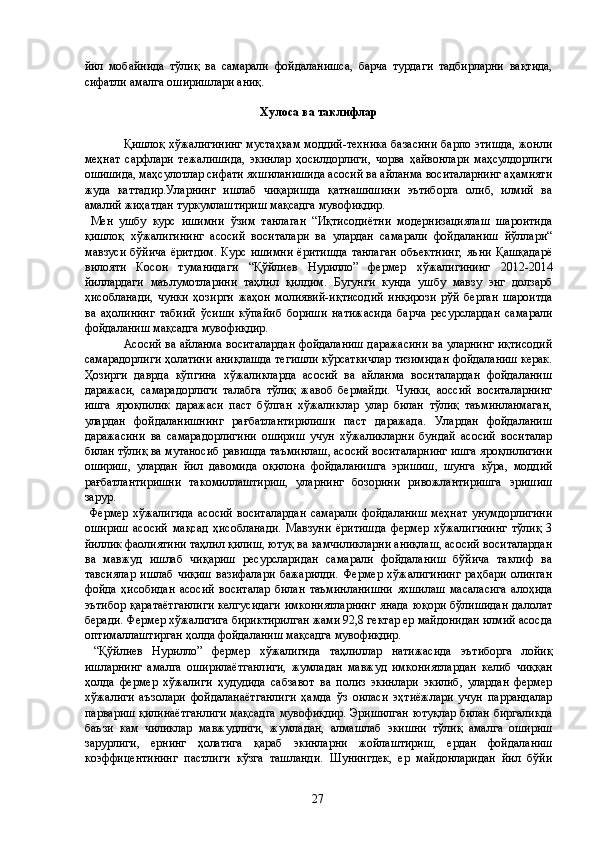 йил   мобайнида   тўлиқ   ва   самарали   фойдаланишса,   барча   турдаги   тадбирларни   вақтида,
сифатли амалга оширишлари аниқ. 
 
Хулоса ва таклифлар 
 
  Қишлоқ хўжалигининг мустаҳкам моддий-техника базасини барпо этишда, жонли
меҳнат   сарфлари   тежалишида,   экинлар   ҳосилдорлиги,   чорва   ҳайвонлари   маҳсулдорлиги
ошишида, маҳсулотлар сифати яхшиланишида асосий ва айланма воситаларнинг аҳамияти
жуда   каттадир.Уларнинг   ишлаб   чиқаришда   қатнашишини   эътиборга   олиб,   илмий   ва
амалий жиҳатдан туркумлаштириш мақсадга мувофиқдир. 
  Мен   ушбу   курс   ишимни   ўзим   танлаган   “Иқтисодиётни   модернизациялаш   шароитида
қишлоқ   хўжалигининг   асосий   воситалари   ва   улардан   самарали   фойдаланиш   йўллари“
мавзуси  бўйича   ёритдим.  Курс  ишимни   ёритишда  танлаган   объектнинг,  яъни   Қашқадарё
вилояти   Косон   туманидаги   “Қўйлиев   Нурилло”   фермер   хўжалигининг   2012-2014
йиллардаги   маълумотларини   таҳлил   қилдим.   Бугунги   кунда   ушбу   мавзу   энг   долзарб
ҳисобланади,   чунки   ҳозирги   жаҳон   молиявий-иқтисодий   инқирози   рўй   берган   шароитда
ва   аҳолининг   табиий   ўсиши   кўпайиб   бориши   натижасида   барча   ресурслардан   самарали
фойдаланиш мақсадга мувофиқдир. 
  Асосий ва айланма воситалардан фойдаланиш даражасини ва уларнинг иқтисодий
самарадорлиги ҳолатини аниқлашда тегишли кўрсаткичлар тизимидан фойдаланиш керак.
Ҳозирги   даврда   кўпгина   хўжаликларда   асосий   ва   айланма   воситалардан   фойдаланиш
даражаси,   самарадорлиги   талабга   тўлиқ   жавоб   бермайди.   Чунки,   аоссий   воситаларнинг
ишга   яроқлилик   даражаси   паст   бўлган   хўжаликлар   улар   билан   тўлиқ   таъминланмаган,
улардан   фойдаланишнинг   рағбатлантирилиши   паст   даражада.   Улардан   фойдаланиш
даражасини   ва   самарадорлигини   ошириш   учун   хўжаликларни   бундай   асосий   воситалар
билан тўлиқ ва мутаносиб равишда таъминлаш, асосий воситаларнинг ишга яроқлилигини
ошириш,   улардан   йил   давомида   оқилона   фойдаланишга   эришиш,   шунга   кўра,   моддий
рағбатлантиришни   такомиллаштириш,   уларнинг   бозорини   ривожлантиришга   эришиш
зарур. 
  Фермер   хўжалигида   асосий   воситалардан   самарали   фойдаланиш   меҳнат   унумдорлигини
ошириш   асосий   мақсад   ҳисобланади.   Мавзуни   ёритишда   фермер   хўжалигининг   тўлиқ   3
йиллик фаолиятини таҳлил қилиш, ютуқ ва камчиликларни аниқлаш, асосий воситалардан
ва   мавжуд   ишлаб   чиқариш   ресурсларидан   самарали   фойдаланиш   бўйича   таклиф   ва
тавсиялар   ишлаб   чиқиш   вазифалари   бажарилди.   Фермер   хўжалигининг   раҳбари   олинган
фойда   ҳисобидан   асосий   воситалар   билан   таъминланишни   яхшилаш   масаласига   алоҳида
эътибор  қаратаётганлиги  келгусидаги  имкониятларнинг  янада юқори бўлишидан  далолат
беради. Фермер хўжалигига бириктирилган жами 92,8 гектар ер майдонидан илмий асосда
оптималлаштирган ҳолда фойдаланиш мақсадга мувофиқдир. 
  “Қўйлиев   Нурилло”   фермер   хўжалигида   таҳлиллар   натижасида   эътиборга   лойиқ
ишларнинг   амалга   оширилаётганлиги,   жумладан   мавжуд   имкониятлардан   келиб   чиққан
ҳолда   фермер   хўжалиги   ҳудудида   сабзавот   ва   полиз   экинлари   экилиб,   улардан   фермер
хўжалиги   аъзолари   фойдаланаётганлиги   ҳамда   ўз   оиласи   эҳтиёжлари   учун   паррандалар
парвариш қилинаётганлиги мақсадга мувофиқдир. Эришилган ютуқлар билан биргаликда
баъзи   кам   чиликлар   мавжудлиги,   жумладан,   алмашлаб   экишни   тўлиқ   амалга   ошириш
зарурлиги,   ернинг   ҳолатига   қараб   экинларни   жойлаштириш,   ердан   фойдаланиш
коэффицентининг   пастлиги   кўзга   ташланди.   Шунингдек,   ер   майдонларидан   йил   бўйи
  27   