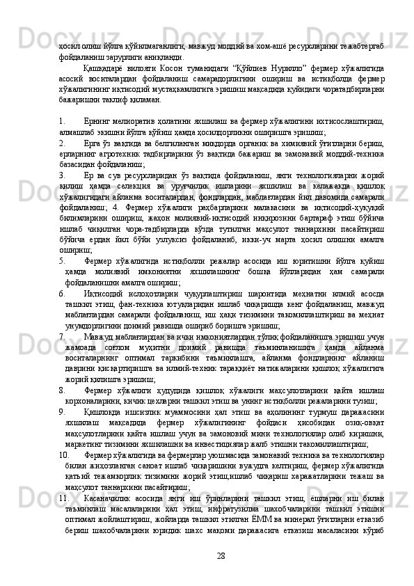 ҳосил олиш йўлга қўйилмаганлиги, мавжуд моддий ва хом-ашё ресурсларини тежабтергаб
фойдаланиш зарурлиги аниқланди. 
Қашқадарё   вилояти   Косон   туманидаги   “Қўйлиев   Нурилло”   фермер   хўжалигида
асосий   воситалардан   фойдаланиш   самарадорлигини   ошириш   ва   истиқболда   фермер
хўжалигининг иқтисодий мустаҳкамлигига эришиш мақсадида қуйидаги чоратадбирларни
бажаришни таклиф қиламан. 
 
1. Ернинг   мелиоратив   ҳолатини   яхшилаш   ва  фермер   хўжалигини   ихтисослаштириш,
алмашлаб экишни йўлга қўйиш ҳамда ҳосилдорликни оширишга эришиш; 
2. Ерга   ўз   вақтида   ва  белгиланган   миқдорда   органик   ва  химиявий   ўғитларни   бериш,
ерларнинг   агротехник   тадбирларини   ўз   вақтида   бажариш   ва   замонавий   моддий-техника
базасидан фойдаланиш; 
3. Ер   ва   сув   ресурсларидан   ўз   вақтида   фойдаланиш,   янги   технологияларни   жорий
қилиш   ҳамда   селекция   ва   уруғчилик   ишларини   яхшилаш   ва   келажакда   қишлоқ
хўжалигидаги   айланма   воситалардан,   фондлардан,   маблағлардан   йил   давомида   самарали
фойдаланиш;   4.   Фермер   хўжалиги   раҳбарларини   малакасини   ва   иқтисодий-ҳуқуқий
билимларини   ошириш,   жаҳон   молиявий-иқтисодий   инқирозини   бартараф   этиш   бўйича
ишлаб   чиқилган   чора-тадбирларда   кўзда   тутилган   маҳсулот   таннархини   пасайтириш
бўйича   ердан   йил   бўйи   узлуксиз   фойдаланиб,   икки-уч   марта   ҳосил   олишни   амалга
ошириш; 
5. Фермер   хўжалигида   истиқболли   режалар   асосида   иш   юритишни   йўлга   қуйиш
ҳамда   молиявий   имкониятни   яхшилашнинг   бошқа   йўлларидан   ҳам   самарали
фойдаланишни амалга ошириш; 
6. Иқтисодий   ислоҳотларни   чуқурлаштириш   шароитида   меҳнатни   илмий   асосда
ташкил   этиш,   фан-техника   ютуқларидан   ишлаб   чиқаришда   кенг   фойдаланиш,   мавжуд
маблағлардан   самарали   фойдаланиш,   иш   ҳақи   тизимини   такомиллаштириш   ва   меҳнат
унумдорлигини доимий равишда ошириб боришга эришиш; 
7. Мавжуд маблағлардан ва ички имкониятлардан тўлиқ фойдаланишга эришиш учун
жамоада   соғлом   муҳитни   доимий   равишда   таъминланишига   ҳамда   айланма
воситаларнинг   оптимал   таркибини   таъминлашга,   айланма   фондларнинг   айланиш
даврини   қисқартиришга   ва   илмий-техник   тараққиёт   натижаларини   қишлоқ   хўжалигига
жорий қилишга эришиш; 
8. Фермер   хўжалиги   ҳудудида   қишлоқ   хўжалиги   маҳсулотларини   қайта   ишлаш
корхоналарини, кичик цехларни ташкил этиш ва унинг истиқболли режаларини тузиш; 
9. Қишлоқда   ишсизлик   муаммосини   ҳал   этиш   ва   аҳолининг   турмуш   даражасини
яхшилаш   мақсадида   фермер   хўжалигининг   фойдаси   ҳисобидан   озиқ-овқат
маҳсулотларини   қайта   ишлаш   учун   ва   замоновий   мини   технологиялар   олиб   киришни,
маркетинг тизимини яхшилашни ва инвестициялар жалб этишни такомиллаштириш; 
10. Фермер хўжалигида ва фермерлар уюшмасида замонавий техника ва технологиялар
билан   жиҳозланган   саноат   ишлаб   чиқаришини   вужудга   келтириш,   фермер   хўжалигида
қатъий   тежамкорлик   тизимини   жорий   этиш,ишлаб   чиқариш   харажатларини   тежаш   ва
маҳсулот таннархини пасайтириш; 
11. Касаначилик   асосида   янги   иш   ўринларини   ташкил   этиш,   ёшларни   иш   билан
таъминлаш   масалаларини   ҳал   этиш,   инфратузилма   шахобчаларини   ташкил   этишни
оптимал жойлаштириш, жойларда ташкил  этилган ЁММ ва минерал ўғитларни  етказиб
бериш   шахобчаларини   юридик   шахс   мақоми   даражасига   етказиш   масаласини   кўриб
  28   