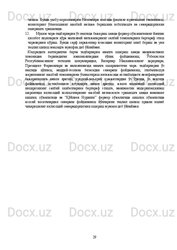 чиқиш. Бунда ушбу корхоналарни Низомлари асосида фаолият юритишини таъминлаш,
мониторинг   ўтказишнинг   ижобий   натижа   беришини   исботлашга   ва   самарадорликни
оширишга эришилади. 
12. Муҳим чора-тадбирларни ўз вақтида бажариш ҳамда фермер хўжалигининг йиллик
ҳисобот якунларига кўра молиявий натижаларнинг салбий томонларини бартараф  этиш
чораларини   кўриш.   Бунда   сарф   харажатлар   юзасидан   мониторинг   олиб   бориш   ва   уни
таҳлил қилиш мақсадга мувофиқ деб ўйлайман. 
  Юқоридаги   келтирилган   барча   тадбирларни   амалга   ошириш   ҳамда   мамлакатимиз
томонидан   бериладиган   имкониятлардан   тўлиқ   фойдаланиш,   Ўзбекистон
Республикасининг   тегишли   қонунларидан,   Вазирлар   Маҳкамасининг   қарорлари,
Президент   Фармонлари   ва   вилоятимизда   амалга   оширилаётган   чора-   тадбирларни   ўз
вақтида   қўллаш,   моддий-техника   базасидан   самарали   фойдаланиш,   глобаллашув
жараёнининг ижобий томонларини ўзлаштириш натижасида истиқболдаги вазифаларнинг
бажарилишига   имкон   яратиш,   ҳуқуқий-меъёрий   ҳужжатлардан   ўз   ўрнида,   ўз   вақтида
фойдаланиш,   истиқболдаги   ютуқларга   имкон   яратиш,   жаҳон   молиявий-   иқтисодий
инқирозининг   салбий   оқибатларини   бартараф   этишга,   мамлакатни   модернизациялаш
шароитида   иқтисодий   ислоҳотларнинг   ижобий   натижасига   эришишга   ҳамда   мамлакат
қишлоқ   хўжалигида   ва   “Қўйлиев   Нурилло”   фермер   хўжалигида   қишлоқ   хўжалигида
асосий   воситалардан   самарали   фойдаланиш   йўлларини   таҳлил   қилиш   орқали   ишлаб
чиқаришнинг иқтисодий самарадорлигини ошириш мумкин деб ўйлайман. 
 
 
 
 
 
 
 
 
 
 
 
 
 
 
 
 
 
 
 
 
 
 
 
 
 
 
 
  29   