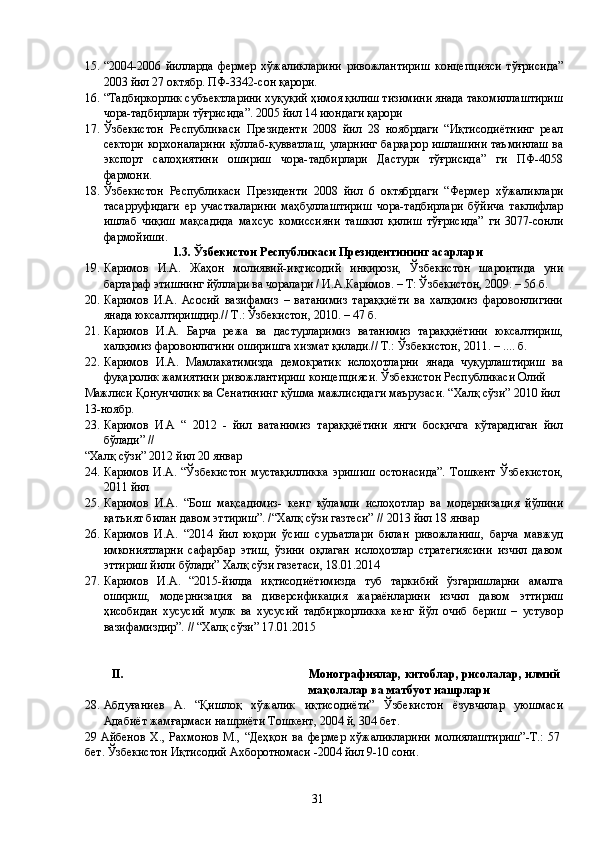 15. “2004-2006   йилларда   фермер   хўжаликларини   ривожлантириш   концепцияси   тўғрисида”
2003 йил 27 октябр. ПФ-3342-сон қарори. 
16. “Тадбиркорлик субъектларини хуқуқий ҳимоя қилиш тизимини янада такомиллаштириш
чора-тадбирлари тўғрисида”. 2005 йил 14 июндаги қарори 
17. Ўзбекистон   Республикаси   Президенти   2008   йил   28   ноябрдаги   “Иқтисодиётнинг   реал
сектори корхоналарини қўллаб-қувватлаш, уларнинг барқарор ишлашини таъминлаш ва
экспорт   салоҳиятини   ошириш   чора-тадбирлари   Дастури   тўғрисида”   ги   ПФ-4058
фармони. 
18. Ўзбекистон   Республикаси   Президенти   2008   йил   6   октябрдаги   “Фермер   хўжаликлари
тасарруфидаги   ер   участкаларини   маҳбуллаштириш   чора-тадбирлари   бўйича   таклифлар
ишлаб   чиқиш   мақсадида   махсус   комиссияни   ташкил   қилиш   тўғрисида”   ги   3077-сонли
фармойиши. 
1.3. Ўзбекистон Республикаси Президентининг асарлари  
19. Каримов   И.А.   Жаҳон   молиявий-иқтисодий   инқирози,   Ўзбекистон   шароитида   уни
бартараф этишнинг йўллари ва чоралари / И.А.Каримов. – Т: Ўзбекистон, 2009. – 56 б. 
20. Каримов   И.А.   Асосий   вазифамиз   –   ватанимиз   тараққиёти   ва   халқимиз   фаровонлигини
янада юксалтиришдир.// Т.: Ўзбекистон, 2010. – 47 б. 
21. Каримов   И.А.   Барча   режа   ва   дастурларимиз   ватанимиз   тараққиётини   юксалтириш,
халқимиз фаровонлигини оширишга хизмат қилади.// Т.: Ўзбекистон, 2011. – .... б. 
22. Каримов   И.А.   Мамлакатимизда   демократик   ислоҳотларни   янада   чуқурлаштириш   ва
фуқаролик жамиятини ривожлантириш концепцияси. Ўзбекистон Республикаси Олий 
Мажлиси Қонунчилик ва Сенатининг қўшма мажлисидаги маърузаси. “Халқ сўзи” 2010 йил
13-ноябр. 
23. Каримов   И.А   “   2012   -   йил   ватанимиз   тараққиётини   янги   босқичга   кўтарадиган   йил
бўлади” // 
“Халқ сўзи” 2012 йил 20 январ 
24. Каримов   И.А.   “Ўзбекистон   мустақилликка   эришиш   остонасида”.   Тошкент   Ўзбекистон,
2011 йил 
25. Каримов   И.А.   “Бош   мақсадимиз-   кенг   кўламли   ислоҳотлар   ва   модернизация   йўлини
қатъият билан давом эттириш”. /“Халқ сўзи газтеси” // 2013 йил 18 январ 
26. Каримов   И.А.   “2014   йил   юқори   ўсиш   суръатлари   билан   ривожланиш,   барча   мавжуд
имкониятларни   сафарбар   этиш,   ўзини   оқлаган   ислоҳотлар   стратегиясини   изчил   давом
эттириш йили бўлади” Халқ сўзи газетаси, 18.01.2014 
27. Каримов   И.А.   “2015-йилда   иқтисодиётимизда   туб   таркибий   ўзгаришларни   амалга
ошириш,   модернизация   ва   диверсификация   жараёнларини   изчил   давом   эттириш
ҳисобидан   хусусий   мулк   ва   хусусий   тадбиркорликка   кенг   йўл   очиб   бериш   –   устувор
вазифамиздир”. // “Халқ сўзи” 17.01.2015  
 
 
II.   Монографиялар, китоблар, рисолалар, илмий 
мақолалар ва матбуот нашрлари  
28. Абдуғаниев   А.   “Қишлоқ   хўжалик   иқтисодиёти”   Ўзбекистон   ёзувчилар   уюшмаси
Адабиёт жамғармаси нашриёти Тошкент, 2004 й, 304 бет. 
29   Айбенов   Х.,   Рахмонов   М.,   “Деҳқон   ва   фермер   хўжаликларини   молиялаштириш”-Т.:   57
бет. Ўзбекистон Иқтисодий Ахборотномаси -2004 йил 9-10 сони. 
  31   